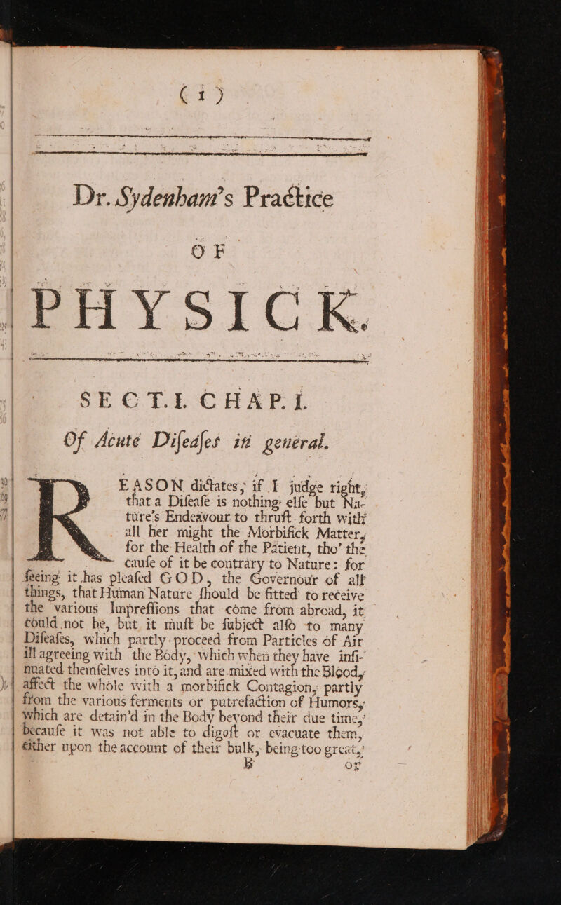 Bay | _-Dr. Sydenbam’s Practice | OF | SEG. T.L-CHAPL ; Of Acute Difedles in general. y EASON dictates, if I judge right, y | that a Difeafe is nothing: elfe but Na- 7 | ture’s Endeavour to thruft. forth with | all her might the Morbifick Matter, | ¥ for the Health of the Patient, tho’ the a_- “™ caufe of it be contrary to Nature: for | deeing it has pleafed GOD, the Governour of alf | things, that Human Nature fhould be fitted’ to receive | the various Impreffions that come from abroad, it could not be, but it muft be fubject alfo to many | 1 Difeafes, which partly: proceed from Particles of Air | ilagreeing with the Body, which when they have infi- | nuated themfelves into it, and are mixed with the Blood, affect the whole with a morbifick Contagion, partly | from the various ferments or putrefaction of Humors, | which are detain’d in the Baa beyond their due time,