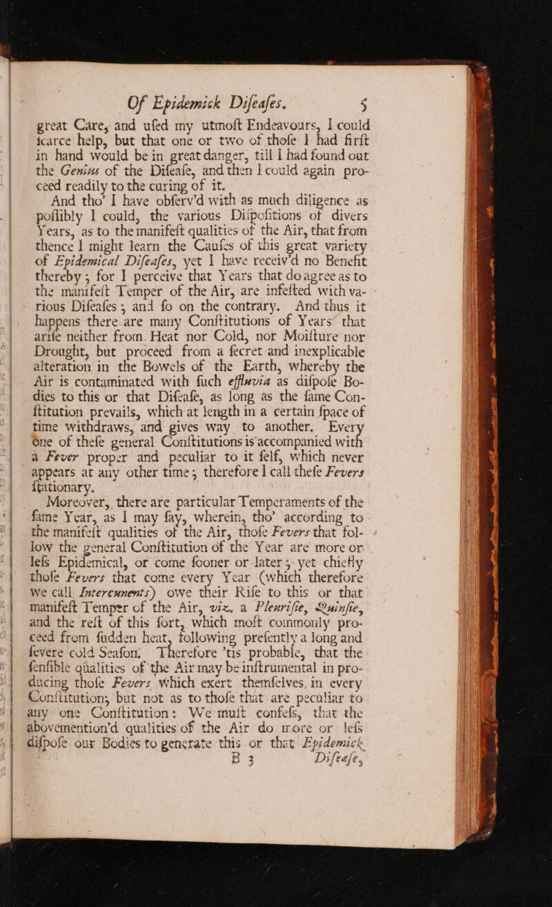 great Care, and ufed my utmoft Endeavours, I could icarce help, but that one or two of thofe 1 had firit in hand would be in great danger, till I had found out the Genius of the Difeafe, and then |] could again pro- ceed readily to the curing of it. And tho’ I have obferv’d with as much diligence as poflibly I could, the various Dilpctitions of divers Years, as to the manifeit qualities of the Air, that from thence ] might learn the Caufes of this great variety of Epidemical Difeafes, yet 1 have receiv’d no Benefit thereby ; for I perceive that Years that do agree as to the manifeit Temper of the Air, are infelted with va- - rious Difeafes ; and fo on the contrary. And thus it happens there are many Conititutions of Years” that arife neither from. Heat nor Cold, nor Moitture nor Drought, but proceed from a fecret and inexplicable alteration in the Bowels of the Earth, whereby the Air is contaminated with fuch efflevia as difpofe Bo- dies to this or that Difeafe, as long as the fame Con- titution prevails, which at length in a certain {pace of time withdraws, and gives way to another, Ever One of thefe general Conftitutions is‘accompanied wit a Fever proper and peculiar to it felf, which never appears at any other time; therefore ] call thefe Fevers {tationary. Moreover, there are particular Temperaments of the fame Year, as I may fay, wherein, tho’ according to the manifeit qualities of the Air, thofe Fevers that fol- low the general Conititution of the Year are more or. leis Epidemical, or come fooner or later yet chieHy thofe Fevers that come every Year (which therefore we call Intercxnents) owe their Kile to this or that manifeft Temper of the Air, viz. a Plearifie, Quinfie, and the reit of this fort, which moft commonly pro- ceed from fudden heat, following prefently a long and fevere cold Seafon; Therefore ’tis probable, that the. fenfible ghalities of the Air may be inftrumental in pro- ducing thofe Fevers which exert themfelves, in every Conftitution, but not as to thofe that are peculiar to any one Conftitution: Wemutt confefls, that the abovemention’d qualities of the Air do more or lef difpofe our Bodies to generate this or that Epidemick B 3 Difeafe.