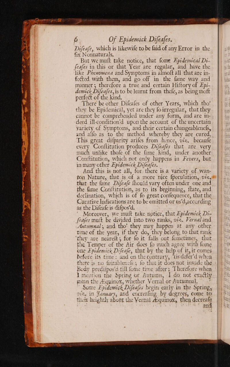 Difeafe, which is likewife to be faid of any Error in the fix Nonnaturals. But we muft take notice, that fome Epidemical Di- feafes ia this or that Year are regular, and have the like Phenomena and Symptoms in almoft all that are in- fected with them, and go off in the fame way and manner 3 therefore a true and certain Hiftory of Ep:- demick Difeafes,is to be learnt from thefe, as being moft perfect of the kind. There be other Difeafes of other Years, which tho’ they be Epidemical, yet are they foirregular, that they cannot be comprehended under any form, and are in- deed ill-condition’d upon the account of the uncertain yariety of Symptoms, and their certain changeablenefs, and alfo as to the method whereby they are cured, This great difparity arifes from hence, viz. becaufe every Conftitytion produces Difeafes that are very much unlike thofe of the fame kind, under another Conftitution, which not only happens in Fevers, but in many other Epidemick Difeafes. ~ And this is not all, for there is a variety of wan- ton Nature, that is of a more nice {peculation, vz, that the fame Difeafe fhould vary often under one and the fame Conftitution, as to its beginning, {tate, and declination, which is of fo great confequence, that the (Curative Indications are to be omitted or us’d,accarding as the Difeafe is difpos’d. | 3 ‘ Moreover, we muft take notice, that Epidemick Di- feajes mutt be divided into two ranks, viz. Vernal and _Antumnal, and tho’ they may happen at any other time of the year, if they do, they belong to that rank ‘they are neareft; for fo it falls out fometimes, that the Temper of the Air does fo much agree with fome one Epidemick Difeafe, that by the help of it, it comes before its time: and on the contrary, “us defer’d when there is no fuitablencf; fo that it does not invade the Body predifpos’d till fome time after; Therefore when tnention the Spring or Autumn, I do not exactly mean the Aquinox, whether Vernal or Autumnal,  Some Epidemick Difeafes begin early in the Spring, wz, in Fanuary, and encreafing by degrees, come to thei heighth about the Vernal zéquinex, then gerne