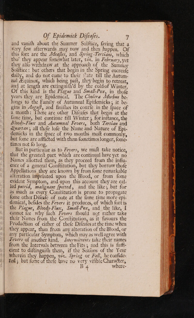 and vanifh about the Summer Solftice, faving that a very few afterwards may now and then happen, Of this fort are the AZea/les, and Spring-Tertians, which tho’ they appear fomewhat later, z#z. in February, yet they alfo withdraw at the approach of the Summer Solitice: but others that begin in the Spring encreafe daily, and do not come to their “ate till the Autum. nal Equinox, which being pait, they begin to retreat, and at length are extinguifh’d by the coldof Winter, Of this kind is the Plague and Small-Pox, in thofe years they are Epidemical, The Cholera Morbus be- longs to the Family of Autumnal Epidemicks; it be- gins in Avguft, and finifhes its courfe in the fpace of a month: There are other Difeafes that begin at the fame time, but continue till Winter ; for inttance, the Bloody-Flax and Autumual Fevers, both Tertian and Names allotted them, as they proceed from the influ. ence of a general Conititution, but they borrow thofe Appellations they are known by from fome remarkable alteration imprinted upon the Blood, or from fome evident Symptom, and upon this account they are cal. led putrid, malignant {potted, and the like; but for as much as every Conititution is prone to propagate fome other Difeafe of note at the {ame time more epi- demical, befides the Fevers it produces, of which fort is the Plague, Bloody-Flax, Small-Pox, and the like, | cannot fee why fuch Fevers fhould not rather take their Names from the Conititution, as it favours the Production of either of thefe Difeates at the time when they appear, than from any alteration of the Blood, or any particular Symptom, which may as wellagree with fevers of another kind, Zutermittenrs take their names from the Intervals between the Fits ; and this is fuffi- cient to diftinguifh them, if the Seafons of the Year wherein they 7 pen, viz. Spring or Fall, be canfide- ted; but forme of thefe have no very vifible Character, | B4 where-