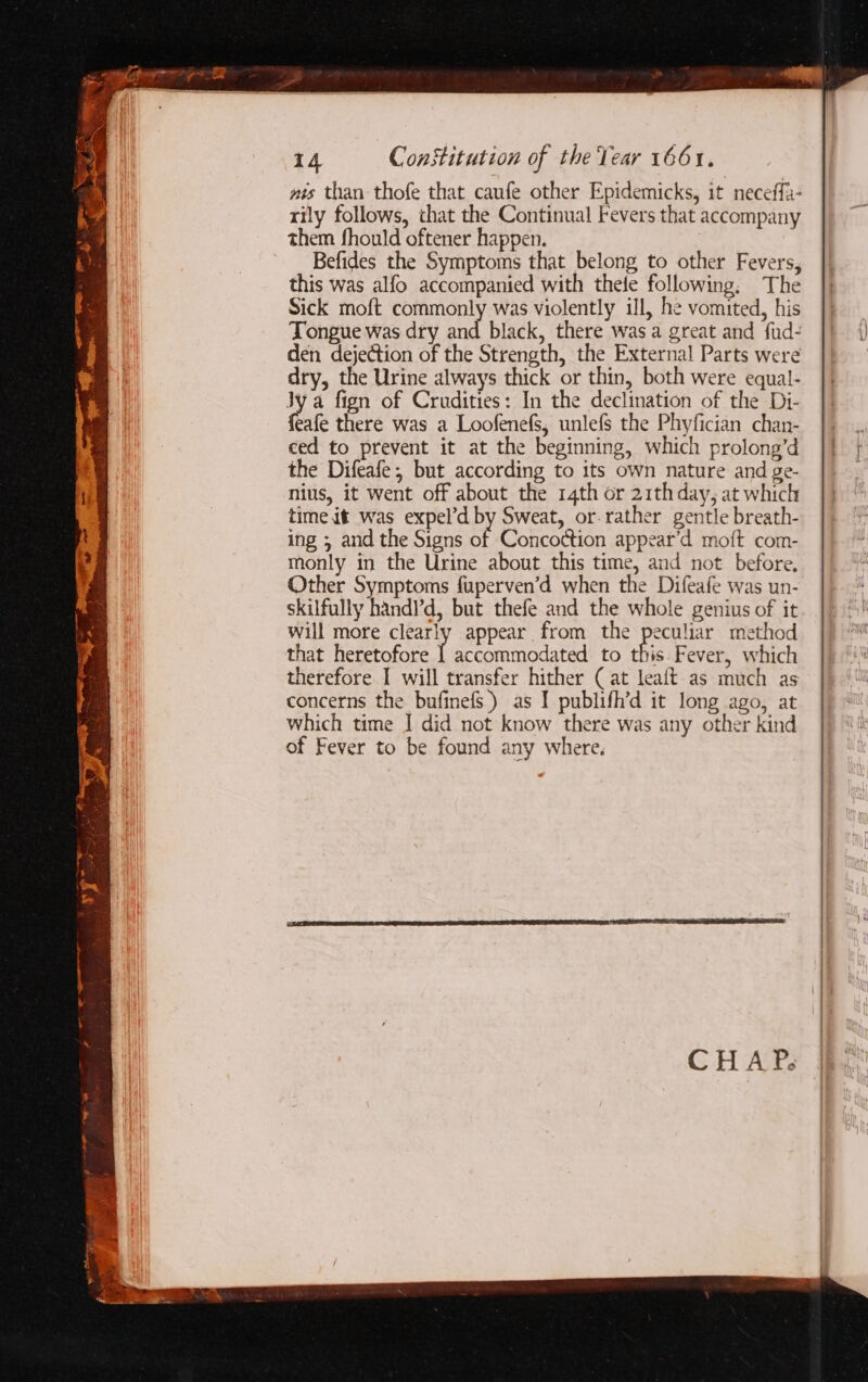 ae ih org ire. : tp ree Ne é —— ~ ry ete bales : ay § &gt; ane Or GR. BK MARE or ae 14 Constitution of the Tear 1661. wis than thofe that caufe other Epidemicks, it neceffa- rily follows, that the Continual Fevers that accompany them fhould oftener happen. Befides the Symptoms that belong to other Fevers, this was alfo accompanied with thele following. The Sick moft commonly was violently ill, he vomited, his Tongue was dry and black, there was a great and fud- den dejection of the Strength, the External Parts were dry, the Urine always thick or thin, both were equal- Jy a fign of Crudities: In the declination of the Di- eafe there was a Loofenefs, unlefs the Phyfician chan- ced to prevent it at the beginning, which prolong’d the Difeafe, but according to its own nature and ge- nius, it went off about the 14th or 21th day, at which time it was expel’d by Sweat, or. rather gentle breath- ing ; and the Signs of Concottion appear’d moft com- monly in the Urine about this time, and not before, Other Symptoms fuperven’d when the Difeafe was un- skilfully handl’d, but thefe and the whole genius of it will more clearly appear from the peculiar method that heretofore bartannedstad to this. Fever, which therefore I will transfer hither ( at leaft as much as concerns the bufinefs.) as I publifh’d it long ago, at which time I did not know there was any other kind of Fever to be found any where.