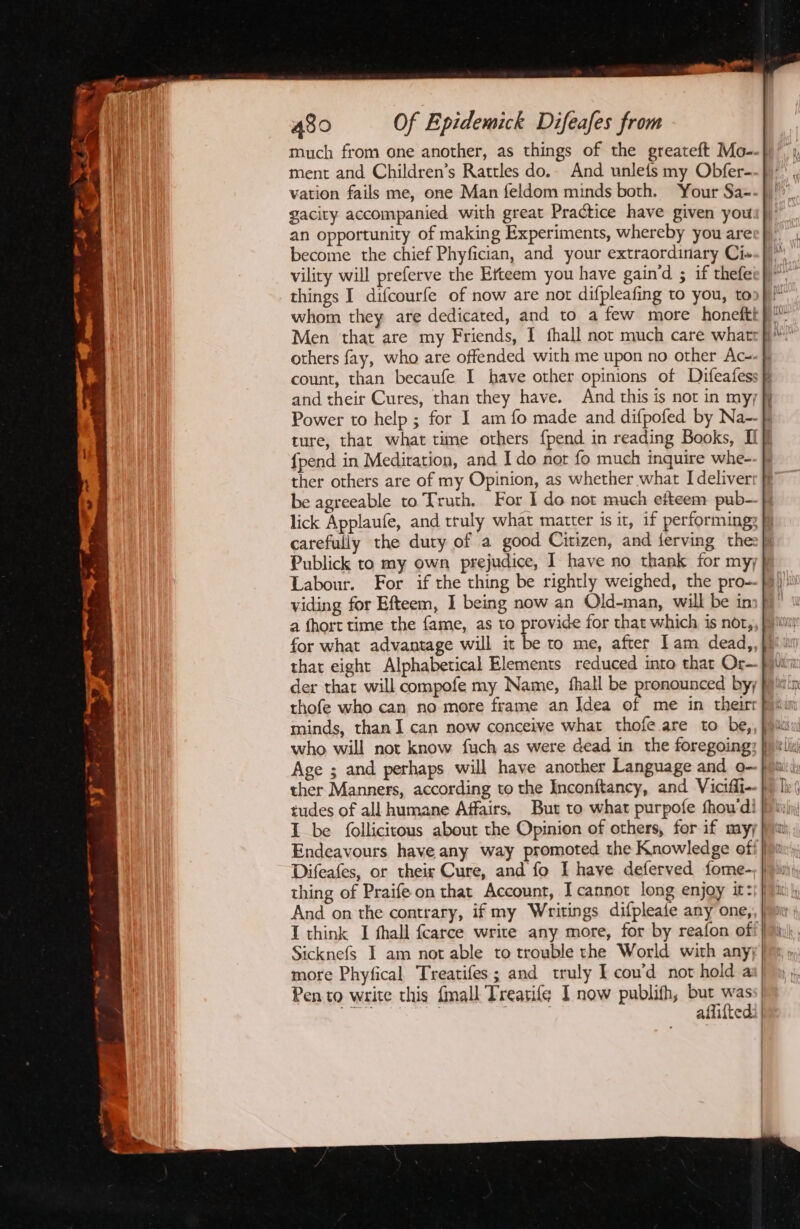 much from one another, as things of the greateft Mo-- ment and Children’s Rattles do.- And unlefs my Obfer- vation fails me, one Man feldom minds both. Your Sa-. gacity accompanied with great Practice have given you. an opportunity of making Experiments, whereby you are: become the chief Phyfician, and your extraordinary Ci» vility will preferve the Efteem you have gain‘d ; if thefei things I difcourfe of now are nor difpleafing to you, to count, than becaufe I have other opinions of Difeafess and their Cures, than they have. And this is not in myj Fa <= be agreeable to Truth. For I do not much efteem pub- Publick to my own prejudice, I have no thank for my; viding for Efteem, I being now an Old-man, will be in a fhort time the fame, as to provide for that which is nor, that eight Alphabetical Elements reduced into that Or— thofe who can no more frame an Idea of me in theirt who will not know fuch as were dead in the foregoing: Sicknefs I am not able to trouble the World with any; more Phyfical Treatifes; and truly I con’d not hold a Pen to write this {mall Treatifg I now publifh, but wass| .. | ) aflifted: |