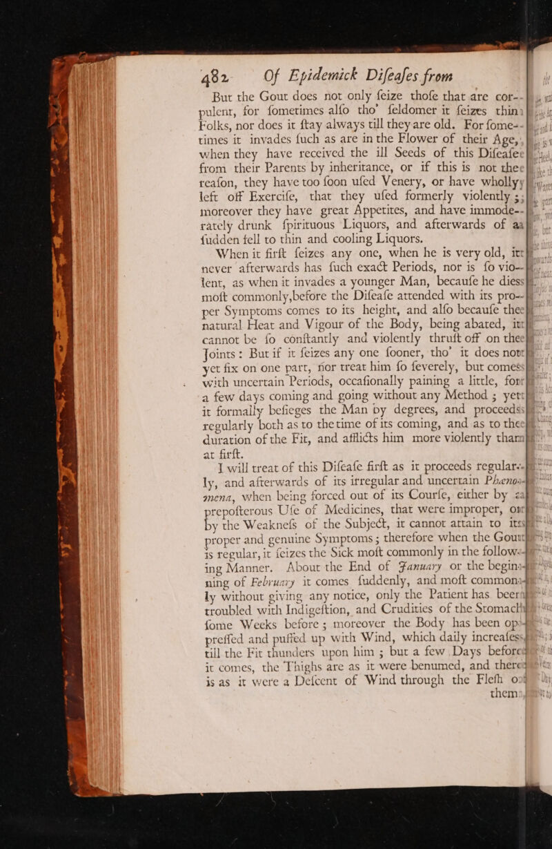 a ot . ay a or Pe. 482 Of Epidemick Difeafes from But the Gout does not only feize thofe that are cor- pulent, for fometimes alfo tho’ feldomer it feizes thin Folks, nor does it ftay always till they are old. For fome- times it invades {uch as are in the Flower of their Age, when they have received the ill Seeds of this Difeafe from their Parents by inheritance, or if this is not the reafon, they have too foon ufed Venery, or have wholly left off Exercife, that they ufed formerly violently ;. moreover they have great Appetites, and have immode-- {udden fell to thin and cooling Liquors. When it firft f{eizes any one, when he is very old, itt never afterwards has fuch exact Periods, nor is fo vio— lent, as when it invades a younger Man, becaufe he diess moft commonly,before the Difeafe attended with its pro-- per Symptoms comes to its height, and alfo becaufe thee natural Heat and Vigour of the Body, being abated, int cannot be fo conftantly and violently thruft off on the Joints: But if it feizes any one fooner, tho’ it does nopt yct fix on one part, for treat him fo feverely, but comes with uncertain Periods, occafionally paining a little, for a few days coming and going without any Method ; yer it formally befieges the Man by degrees, and proceeds: regularly both as to the time of its coming, and as to the duration of the Fit, and afflicts him more violently than at firft. I will treat of this Difeafe firft as it proceeds regular. ly, and afterwards of its irregular and uncertain Pheno>- . © proper and genuine Symptoms ; therefore when the Gout is regular, it {eizes the Sick moft commonly in the follows- ing Manner. About the End of Fanuary or the begins ly without giving any notice, only the Patient has. beern troubled with Indigeftion, and Crudities of the Stomacth fome Weeks before ; moreover the Body has been op»- preffed and pufied up w ith Wind, which daily increatess till the Fit thunders upon him ; but a few Days before it comes, the Thighs are as it were benumed, and there is as it were a Detcent of Wind through the Flefh onj them