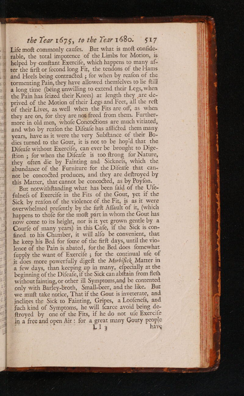 Fine em ra) a eet re the Tear 1675, to the Year1680. 517 Life moft commonly caufes. But what is moft confide- rable, the total impotence of the Limbs for Motion, 1s helped by-conftant Exercife, which happens to many af- ter the firft or fecond long Fir, the tendons of the Hams and Heels being contracted ; for when by reafon of the tormenting Pain, they have allowed themfelves to lie ftull a long time (being unwilling to extend their Legs, when the Pain has feized their Knees) at length they are de- prived of the Motion of their Legs and Feer, all the reft of their Lives, as well when the Fits are off, as when they are on, for they are not-freed from them. Further- more in old men, whofe Concoctions are much vitiated, and who by reafon the Difeafe has afflicted them many years, have as it were the very Subftance of their Bo- dies turned to the Gout, it is not to be hop’d.that the Difeafe without Exercife, can ever be brought to Dige- ftion ; for when the Difeafe is too ftrong for Nature, they often die by Fainting and Sickneis, which the abundance of the Furniture for the Difeafe that can- not be concocted produces, and they are deftroyed by this Matter, that cannot be concocted, as by Poyfon. But notwithftanding what has been faid of the Ule- fulnefs of Exercife in the Fits of the Gout, yet if the Sick by reafon of the violence of the Fit, is as it were overwhelmed prefently by the firft Affault of it, (which happens to thofe for the moft part in whom the Gout has now come to its height, nor is ic yet grown gentle by a Courfe of many years) in this Cafe, if the Sick is con- fined to his Chamber, it will alfo be convenient, that he keep his Bed for fome of the firft days, until the vio lence of the Pain is abated, forthe Bed does fomewhat fupply the want of Exercife ; for the continual ule of it does more powerfully digeft the Morbifick Matter in a few days, than keeping up in many, efpecially at the beginning of the Difeafe, if the Sick can abftain from fleth without fainting, or other ill Symptoms,and be contented only with Barley-broth, Small-beer, and the like. Bur we mutt take notice, That if the Gout is inveterate, and inclines the Sick to Fainting, Gripes, a Loofenefs, and fuch kind of Symptoms, he will fcarce avoid being de- ftroyed by one of the Fits, if he do not ufe Exercife in a free and open Air: for a great many Gouty people ae Orr L1l3 hay¢