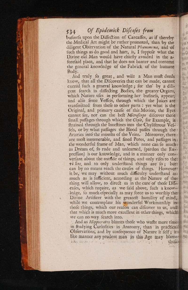 bufinefs upon the Diffection of Carcaffes, as if thereby the Medical Art might be rather promoted, than ‘by the diligent Obtervation of the Natural Phenomena, and ‘of {uch things as do good and hurt, 1s, I {uppofé what the Divine old Man would have chiefly avoided in the a- forefaid place, and that he does not banter and contemr the general knowledge of the Fabrick of the humane Body: And truly fo great, and wile a Man muft deeds know, that all the Difcoveries that cam be made, cannot exceed fuch a general knowledge ; for tho’ by a dili- gent fearch in diffecting Bodies, the greater Organs, which Nature ufes in performing her bufinefs, appear; and alfo fome Veffeis, through which the Juices are tran{mitted’ from thefe to other parts : yet what is the Original, and primary caufe of this Motion, the Eyes cannot fee, nor. can the beft Microfcope difcover thote : {mall paffages through which the Chyle, for Example, is: ftrained through the Inteftines into the Chyliferous Vef-.- fels, or by what paffages the Blood paffes through the Arteries into the mouths of the Veins. Moreover, there: ‘are moft innumerable, and fined Potes, and paffages in| the wonderful frame of Man, which none can fo much: as Dream of, fo rude and: unlearned, (pardon the Exe. preffion) isour knowledge, and in a manner only con-: verfant about the outfide of things, and only rifes to the: +o ort, and to only underftand things are fo; butt can by no means reach the caufes of things. However it be, we may withour much difficulry underftand as: thing will allow, to direct us in the cure of thofe Dif= eafes, which require, as we faid above, fuch a know-. Divine ‘Artificer with the greateft humility of mind, while we contemplate his wonderful Workmanihip in thofe things, which our reafon can difcover to us, andi we can no.way fearch into. : And as Hippocrates blames thofe who wafte more time in ftudying Curiofities: in Anatomy, than in practical Obfervations, and by confequence of Nature ‘it felf ; it ike manner any prudent man in this Age may a bath Weait « Wb MRR ee Eg thole