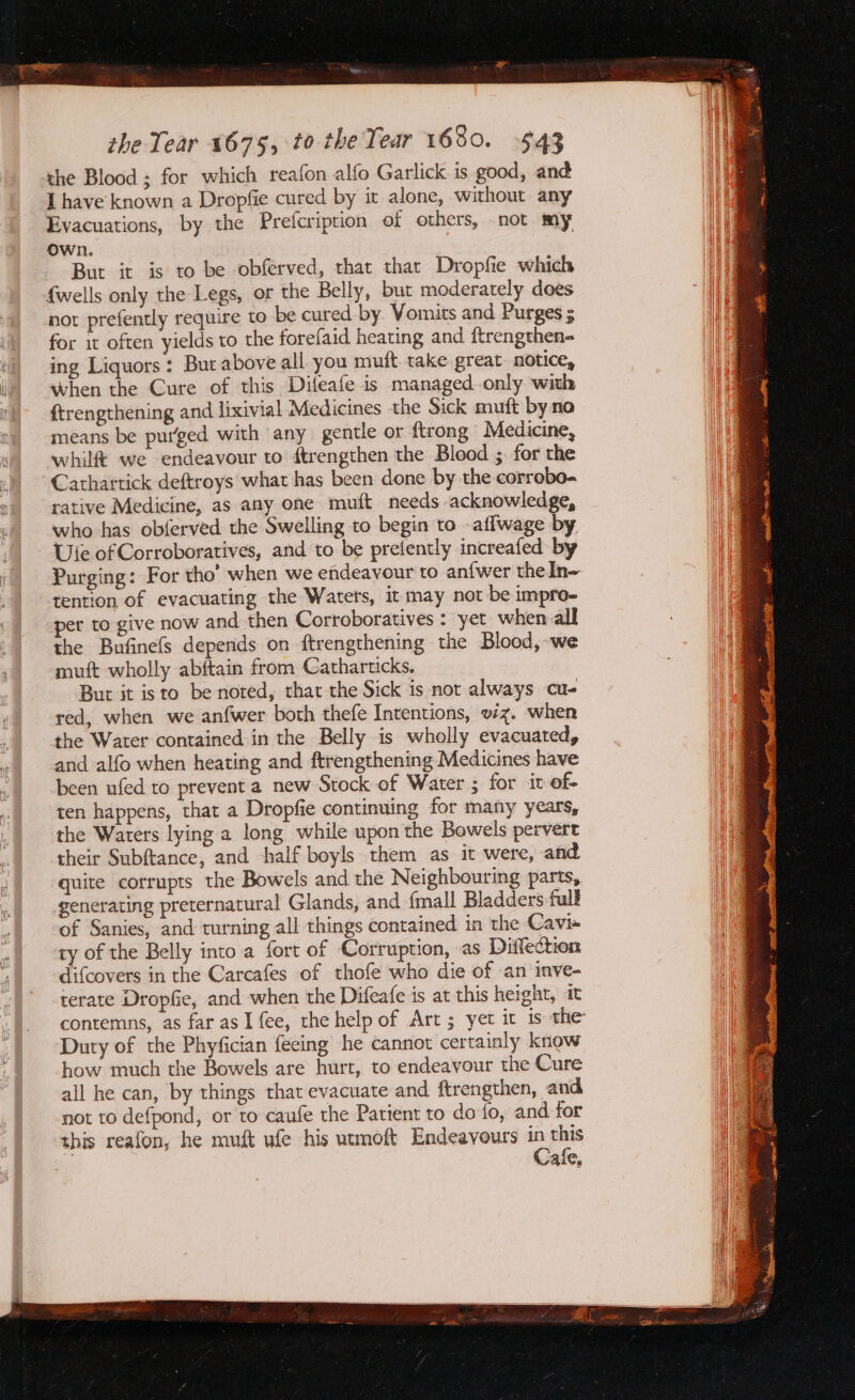 the Blood ; for which reafon alfo Garlick is good, and J have known a Dropfie cured by it alone, without any Evacuations, by the Prefcription of others, not my Own. But it is to be obférved, that thar Dropfie which {wells only the Legs, or the Belly, but moderately does not prefently require to be cured by Vomits and Purges 5 for it often yields to the forefaid heating and ftrengthen- ing Liquors: But above all you mult. take great. notice, when the Cure of this Difeafe is managed only with {trengthening and lixivial Medicines the Sick muft by no means be purged with any gentle or ftrong Medicine, whil&amp; we endeavour to ftrengthen the Blood ;. for the Cathartick deftroys what has been done by the corrobo- rative Medicine, as any one muft needs acknowledge, who has obferved the Swelling to begin to -aflwage by. Ute of Corroboratives, and to be prefently increafed by Purging: For tho’ when we endeavour to an{wer the In- tention of evacuating the Waters, it may not be impro- per to give now and then Corroboratives : yet when all the Bufinefs depends on ftrengthening the Blood, we muft wholly abftain from Catharticks. But it isto be noted, that the Sick is not always cu- red, when we anfwer both thefe Intentions, wz. when the Water contained in the Belly is wholly evacuated, and alfo when heating and ftrengthening Medicines have been ufed to prevent a new Stock of Water ; for it of- ten happens, that a Dropfie continuing for many years, the Waters lying a long while upon the Bowels pervert their Subftance, and half boyls them as it were, and quite corrupts the Bowels and the Neighbouring parts, generating preternatural Glands, and {mall Bladders fall of Sanies, and turning all things contained in the Cavi~ ty of the Belly into a fort of Corruption, as Diffection difcovers in the Carcafes of thofe who die of an inve- terate Dropfie, and when the Difeafe is at this height, it contemns, as farasI fee, the help of Art; yet it is the Duty of the Phyfician fecing he cannot certainly know how much the Bowels are hurt, to endeavour the Cure all he can, by things that evacuate and ftrengthen, and not to defpond, or to caufe the Patient to do fo, and for this reafon, he muft ufe his utmoft Endeavours e this KAS,