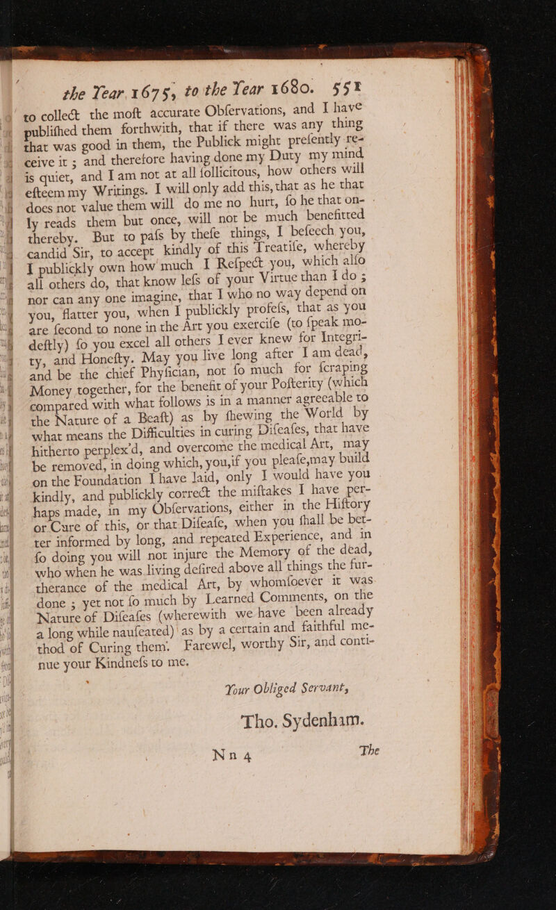 ’ phe Tear.1675, tothe Tear 1680. 55% ro collect the moft accurate Obfervations, and [ have publifhed them forthwith, that if there was any thing that was good in them, the Publick might prefently re- ceive it ; and therefore having done my Duty my mind is quiet, and Jam not at all {ollicitous, how others will efteem my Writings. I will only add this, that as he that does not value them will do me no hurt, fo he that on- | ly reads them but once, will not be much benefitted thereby. But to pafs by thefe things, I befeech, you, candid Sir, to accept kindly of this Treatife, whereby I publickly own how much I Refpect you, which alfo all others do, that know lefs of your Virtue than I do 5 nor can any one imagine, that I who no way depend on you, flatter you, when I publickly profels, that as you are fecond to none in the Art you exercife (to {peak mo- deftly) fo you excel all others I ever knew for Integri- ty, and Honefty. May you live long after Iam dead, and be the chief Phyfician, not fo much for {craping Money together, for the benefit of your Pofterity (which compared with what follows is in a manner agreeable to the Nature of a Beaft) as by thewing the World by what means the Difficulties in curing Difeafes, that have hitherto perplex’d, and overcome the medical Art, may be removed, in doing which, you,if you pleafe,may build on the Foundation Ihave Jaid, only | would have you kindly, and publickly correct the miftakes 1 have per- haps made, in my Obfervations, either in the Hiftory or Cure of this, or that Difeafe, when you {hall be bet- ter informed by long, and repeated Experience, and in fo doing you will not injure the Memory of the dead, who when he was.living defired above all things the fur- therance of the medical Art, by whomioever it was done ; yet not fo much by Learned Comments, on the Nature of Difeafes (wherewith we have been already a long while naufeated) | as by a certain and faithful me- thod of Curing them: Farewel, worthy Sir, and conti- nue your Kindnefs to me. Your Obliged Servant, Tho. Sydenham. Nn 4 The