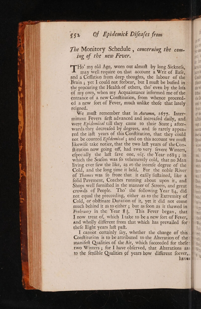 The Monitory Schedule , concerning the com. ing of the new Fever. THe my old Age, worn out almoft by long Sicknefs, may well require on that account a Writ of Eafe, and a Ceffation from deep thoughts, the labour of the Brain ; yet I could not forbear, but I muft be bufied in the procuring the Health of others, tho’ even by the lofs of my own, when my Acquaintance informed me of the entrance of a new Conftitution, from whence proceed. ed anew fort of Fever, much unlike thofe that lately reigned. ~ We muft remember that in Autumn, 1677. Inter- mittent Fevers firft advanced and increafed daily, and were Epidemical till they came to their State; after- wards they decreafed by degrees, and fo rarely appea- red the laft years of this Conftitution, that they could not be counted Epidemical ; and on this account we muft likewife take notice, that the two laft years of theCon- ftiturion now going off, had two very fevere Winters, efpecially the lait fave one, v/z. the Year 1683 ; in which the Seafon was fo vehemently cold, that no Man living ever faw the like, as co the intenfe degree of the Cold, and the long time it held, For the noble River of Thames was fo froze that it eafily fuftained, like a folid Pavement, Coaches running about upon it, and Shops well furnifhed in the manner of Streets, and great crowds of People. Tho’ the following Year 84, did not equal the preceeding, either as.to the Extremity of Cold, of obftinate Duration of it, yet it did not come much behind it as to either ; but as foon as it thawed in Frebruary in the Year 8 q, This Fever began, that T now treat of, which I take to bea new {ort of Fever, and wholly different from that which has prevailed for thefe Eight years laft paft. I cannot certainly fay, whether the change of this Conftitution is to be attributed to the Alteration of the manifeft Qualities of the Air, which fucceeded for thefe