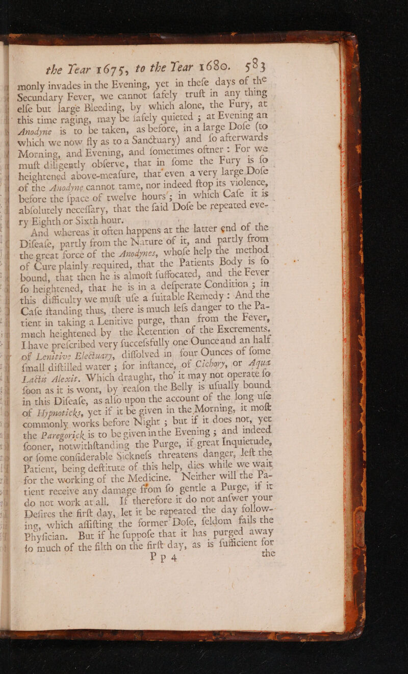 monly invades in the Evening, yet in thefe days of the Secundary Reve we cannot fafely truft in any thing elfe but large Bie xeding, by which alone, the Fury, at this time raging, may be {ately quiete ed ; at Evening an Anodyne 1s tO be taken, as before, a asatee e Dofe (to which we now fly as toa Sanct tuary) and {fo afterwards Morning, and Evening, and fometimes ae : For we VX 5 i muft dilige atly obferve, that in fome the Fury is fo heightened above-n neafute, that even avery lat rge. Dofe € the Anodyne cannot tame, nor indeed ftop its violence, O f before the {pace of twelve hours ; in which Cafe it is abfolutely ne -ceflary y, that the faid Dofe be repeated eve- ry Eighth or Sixth hour. And v oe it often happens at 1 the latter end of the Difeate, partly from the Nature of it, and partly y from the great force of the 4 ane whofe help the method of Cure plainly required, that the Patients Body is fo bound, that then he 1s a aimott fuffocated, and the Fever fo heightened, that he is ina defpera ite Condition ; in this dificulry we muft ufe a us able Remedy : And the tale franding thus, there is much lefs danger to the Pa- tient in taking a Lenitive ae than from the Fever, much hei ghtened by rhe Retention of the Excrements, Thay sreferibed 1 very fuccefsfully on e Ounceand.an half f Len ‘ive Eledlu vary, diffolved in four Ounces oP ace mal] diftilled water ; ae inftance, of Cichory, or Aqua it, Which draught, He it may not operate {e by Gedont re Belly is ufually bound ii{o upon fies account of the long ule t. on pe Pasay \s 7 © £ QA © d © — —) pay 7) bet ct - fet o CS VM ws aA a ar CqgS S =) et ws rc fd | e given in the Morning, it ‘mok commonly works before Night ; but if it does not, yet the Paregorick is to be given int he Evening ; an d indeed {ooner iapapate ftand x the Purge, if oreat Inquietude, cknefs threatens ¢ danger, left the 0 s Ee fi A A or jome conicaera Patient, eS cing deftit tute of this help, dies while we wait for the working of the M edicine. Neither will the Pa- 4d 1 gentle a Purge, if it (a) tient receive any damage from {o do net work at all. ta therefore it do not an{wer your Defires the firft day, let it be repeared the day follow- ing, which iting? the former D Jofe, feldom fails the Phyfician. But if he fuppofe that it has put ee away {o much of the filth on the firft day, as is fuilicient for Vos the