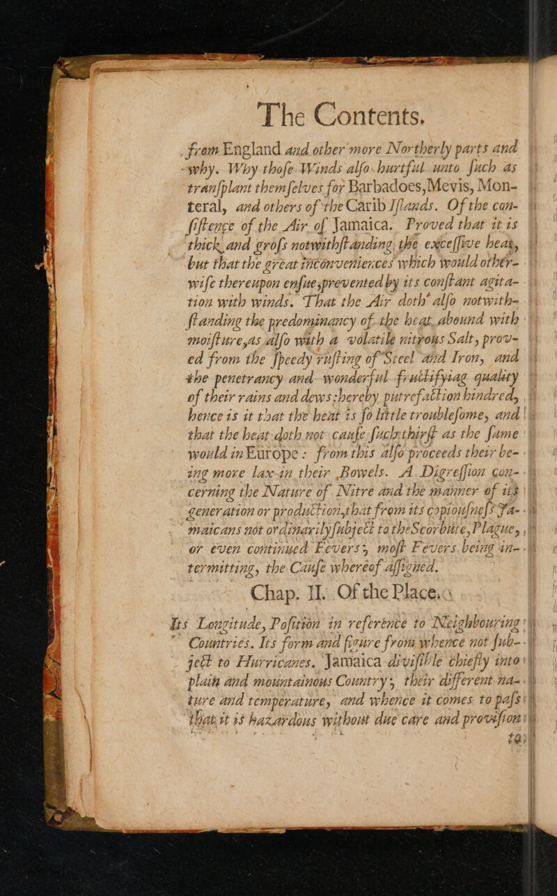 fi om Engl and and other more Nor ther ly parts a ind -swhy. Why thofe. Winds alfo. hurtful. unto fuch as tranfplant themfelves for Barbadoes,Mevis, Mon- teral, and others of the Carib If Lauds. Of the con- fiftence of the Air of Jamaica. Proved that itis thick and grofs notwrthft anding the exceffive heat, but that the great titonveniences which would Mt wife thereupon enfutesprevented by its conftant aguta- tion with winds. That the Air doth’ alfo notwith- flanding the predomina ancy of the heat abound with moifture,as alfo wath a volatile nitrous Salt, prov- ed from the fpeedy rufting of Steel aid Iron, and the penetrancy and w onde 4 ul fructsfy 4g (ig ality of their yains and dews shereby putrefattion hindred, hence 1s it that the heat 1s fo little tr oublefome, a wie that the heat:doth not caunfe e fuch thirft as the fame aaa in. Europe : from this alfo proceeds their be- ing more lax-an their .Bowels. A Digreffin con- cer ning the Nature of eke and the manner of its ener ation or proaustt ionthat from its copioufnels Fa- maicans not or dind neaby| Moet tatheScorbute, Plague, or even continuca Fever 3, mojt Fevers being i termitting, the Caufe whereof affigned Chap: II. Of the Place. fs Lowgituc Je, Pofition in reference to Neighbouring Countries. ies for m and firure from w hence m0 t ub- geet to Hurricanes. Jamaica-d? vifible chiefly into plaita and mountainous Country; their different na- tv re and ie 1 tak ana whence it comes: to p thie Ati st as Ka azar dous Wwitlooist due Care ana ideation ee