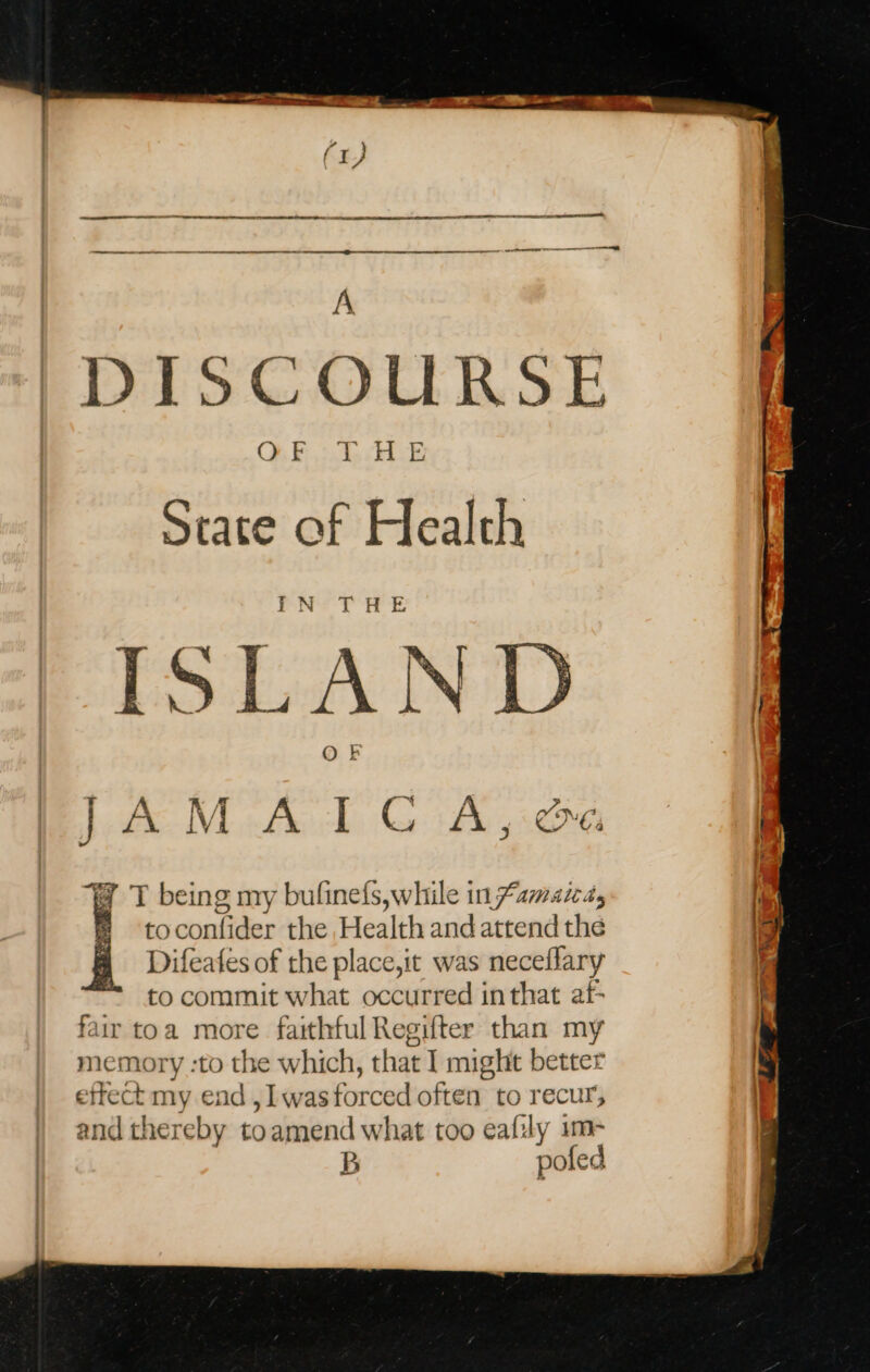 a3. CT SS RR A EE nee A DISCOURSE O48 es Md: State of Health PN? THE ISLAN @ T being my bufinefs,while in famara, fi toconfider the Health and attend the | Difeafes of the place,it was neceflary to commit what occurred in that af- fair toa more faithful Regifter than my memory :to the which, that I might better effect my end , Il wasforced often to recur, and thereby toamend what too eafsly im- B poled