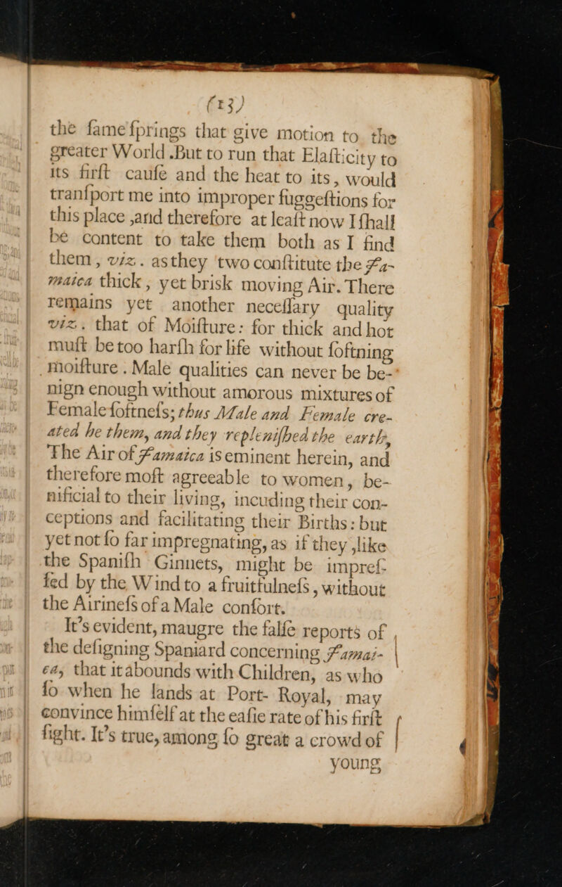 the fame fj rings that give motion to the oreater World But to run that Elattici ty to its firft caufe and the heat to its, w ould tranf{port me into improper fusceftions f for this p olace ,and therefore at leaft now Ifhall be content to take them both as I find them , viz. asthey ‘two conttitute the Fa-~ matca am yet brisk ee B Air.” The re Bemalefofrnels: thus Male. and Fe 35 Sh cre- ated he them, er replenifbed the earth, The Air of famaica is eminent herein, and the Tefore moft agreeable to women, be- nificial to their living, | incuding their con- ceptions and f facilitating their Birth is: but yet not fo far impregnating, as uf th ley slike the Spanifh Ginnets, might be impref- fed by the Windto a fruitfuln 1e{s , without the Airinefs of a Male contort. It’s evident, maugre the falfe reports of the defigning Spaniard concerning Famai- ea, that itabounds with Chil ren, as who fo when he lands at Port- Royal, may convince himfelf at the eafie rate of his firit fight. It’s true, among fo great a crowd of young a