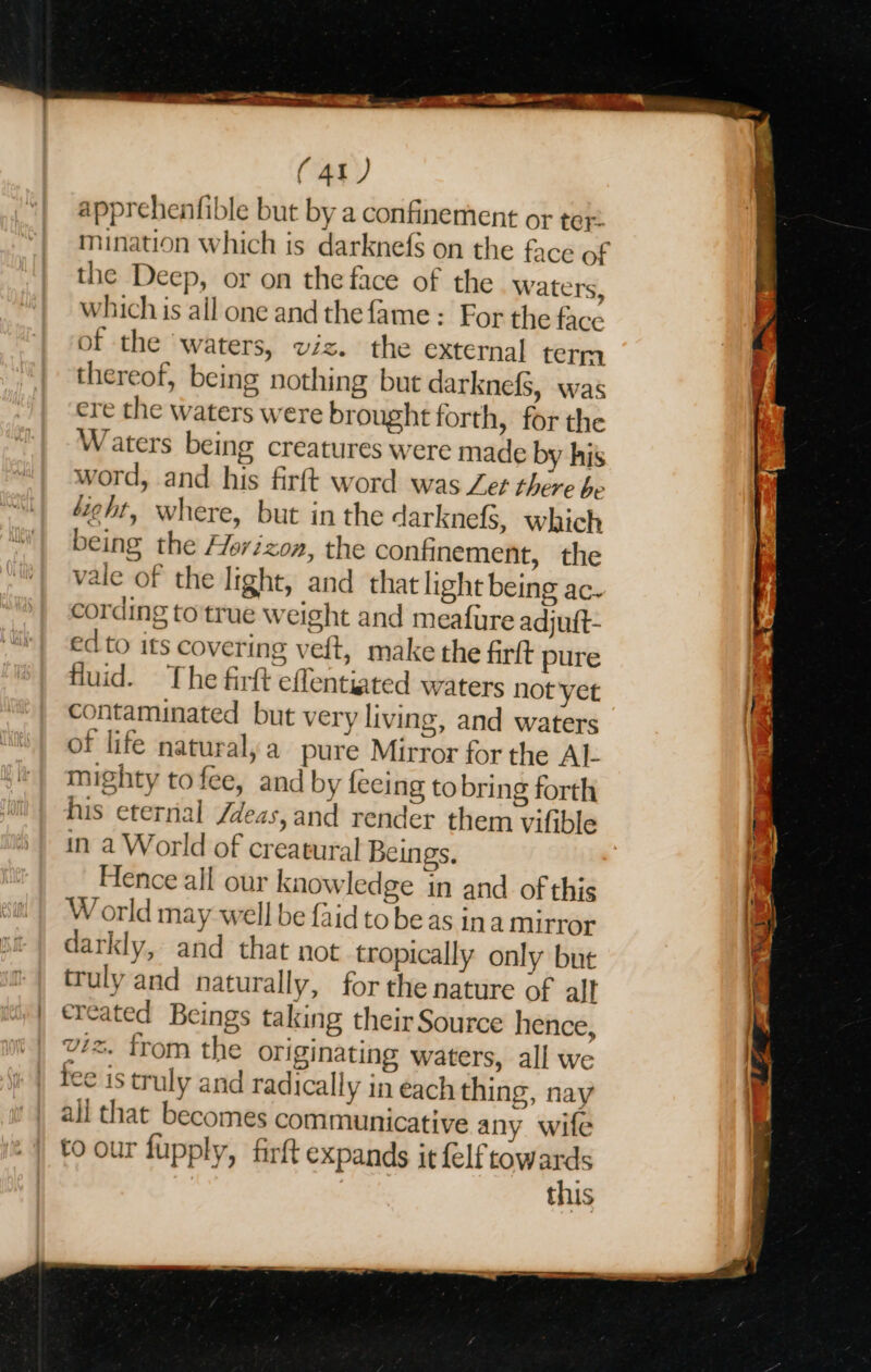 apprehenfible but by a confinement or ter: mination which is darknefs on the face of the Deep, or on the face of the Waters, which is all one and thefame : For the facc of the waters, viz. the external term thereof, being nothing but darknefS, was cre the waters were brought forth, for the Waters being creatures were made by his word, and his firft word was Let there be 4“ieht, where, but in the darknefS, which being the Horizon, the confinement, the vale of the light, and that light being ac. cording to'true weight and meafure adjuft- ed to its covering veft, make the firftt pure fluid. The firft effentiated waters not yet contaminated but very living, and waters of life naturalya pure Mirror for the AL mighty to fee, and by feeing to bring forth his eternal /deas, and render them vifible in a World of creatural Beings. Hence all our knowledge in and of this World may well be faid to be as ina mirror darkly, and that not tropically only but truly and naturally, for the nature of alt created Beings taking their Source hence, vz. trom the originating waters, all we tee is truly and radically in each thing, nay all that becomes communicative any wife to our fupply, firft expands it {elf towards this