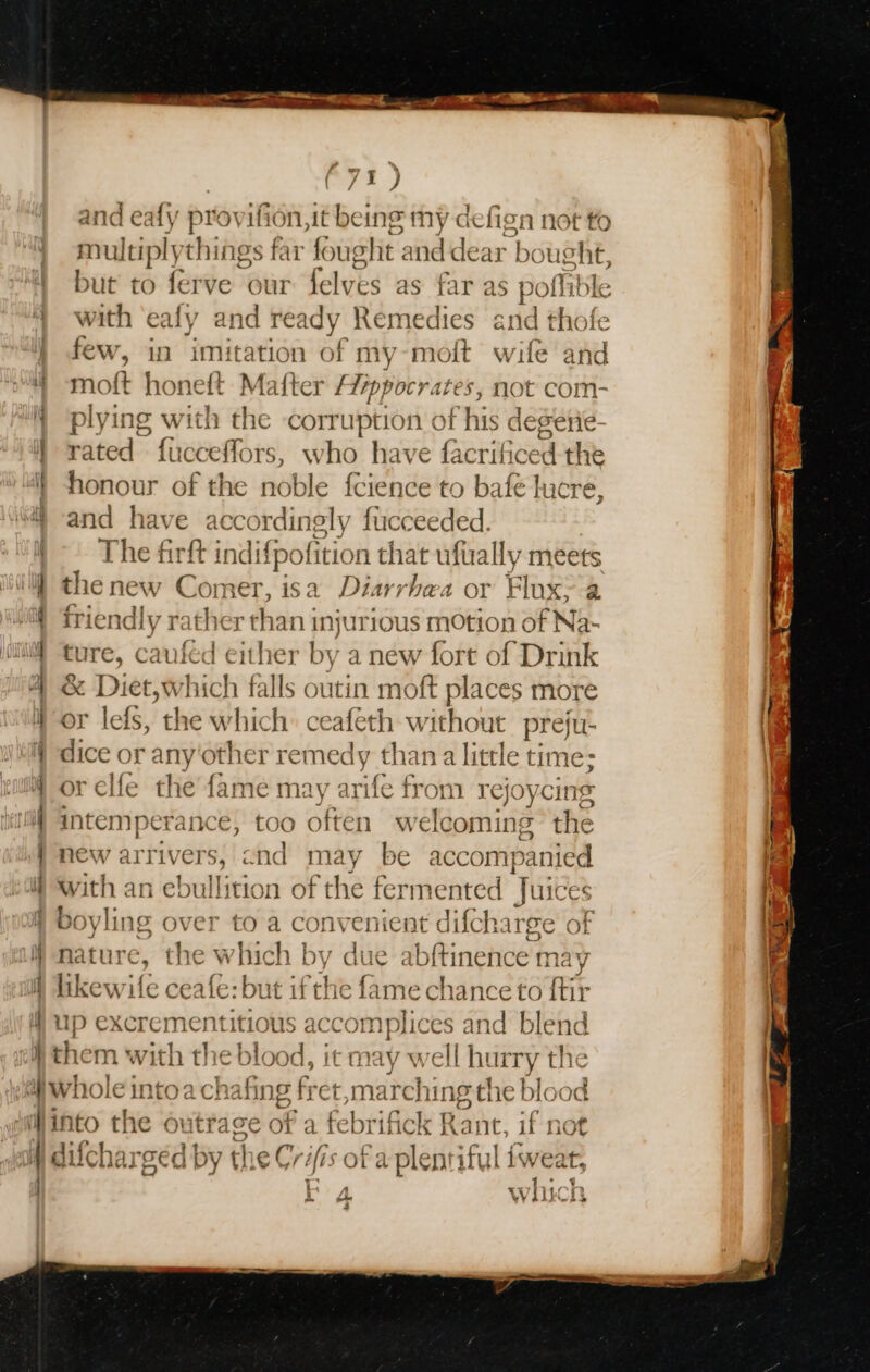 and eafy p pr vifion,it being my defign not to | with ‘ealy and ready Remedies and thof few, in imit: ss of my-moit wife an id 4 moft honeft Mafter spielen not com- i plying with the corruption of his dege i! rated fucceffors, who have factihe ad an } honour of the noble fcience to bafe lucre, 4 and have ac cordingly fucceeded. The firft indif {pofition that ufually meets } thenew Comer, isa Diarrhea or Flux: a iif friendly rai ther Baie InjurIOUS MOtion ¢ of Na- y | 09 ture, caufed either by a new fort of Drink | &amp; Diet,which falls outin moft places more Hor lefs, the which: ceafeth hoi preju- } dice or any'other remedy than a little time; | or elfe the fame may arife from rejoycing iif intemperance, too often welcoming the } new arrivers, cnd may be accompanied } with an ebullition of the fermented Juices b ey lis § over to a convenient difcharge of W nature, the which by due abftinence ma V i likewife ceafe: but ifthe fame chance to ftir up excrementitious accomplices and blend olf them with the bast it may well hurry the i) Whole intoa chafing fret,ma irching the blood into the out trage of a febrifick Rant, if not W difcharged by the Cr fis of a plentity 1 fweat os WiLCR i A. 4