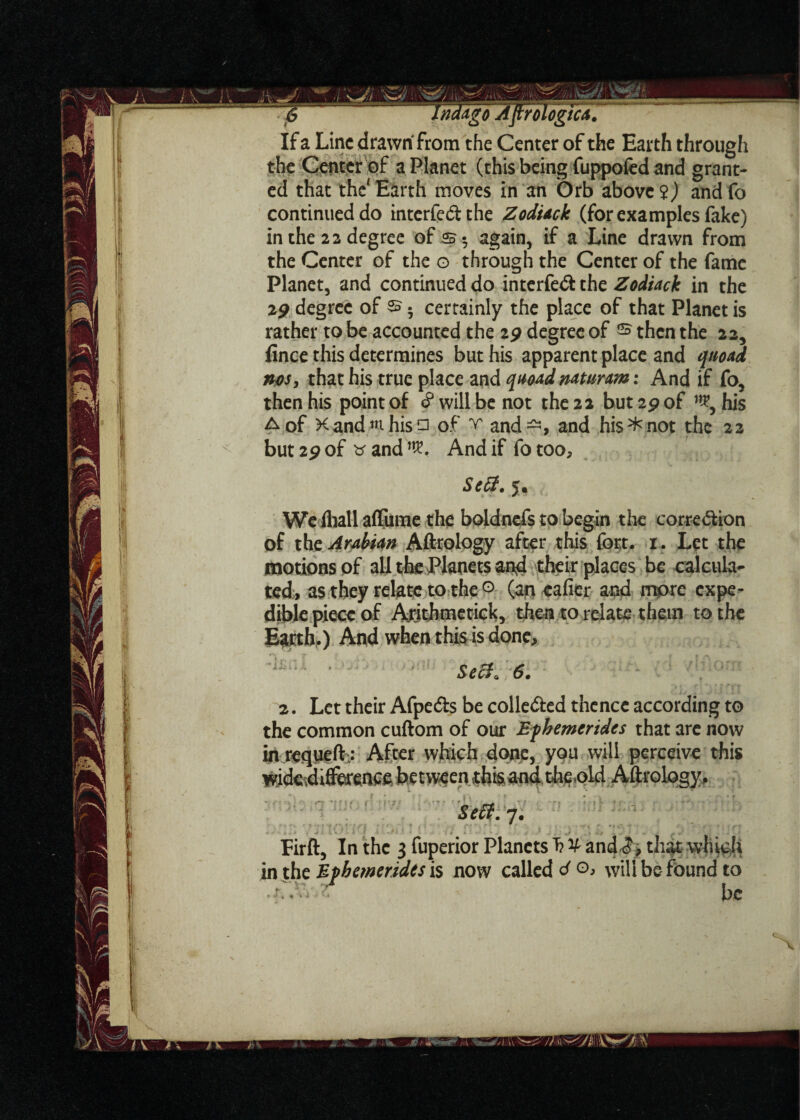 X If a Line drawn from the Center of the Earth through the Center of a Planet (this being fuppofed and grant¬ ed that the' Earth moves in an Orb above 2) and fo continued do interfe&the Zodiack (for examples fake) in the 22 degree of again, if a Line drawn from the Center of the o through the Center of the fame Planet, and continued do interfedt the Zodiack in the 19 degree of s. certainly the place of that Planet is rather to be accounted the 29 degree of ® then the 22, fince this determines but his apparent place and quoad nosy that his true place and quoad naturam: And if fo, then his point of § will be not the 22 but 29 of his but2pof tfand^. And if fotoo. Se&, 5. We fliall affume the boldnefs to begin the correction of the Arabian Aftrology after this fort, u Let the motions of all the Planets and their places be calcula¬ ted, as they relate to the 0 (aneafier and more expe- dible piece of Arithmetic^, then to relate them to the E^rth.) And when this is done. Sec}, 6. 2. Let their Afpe&s be collected thence according to the common cuftom of our Efhemerides that are now in requeft: After which done, you will perceive this ^ i'7 'i no rl j!7 - Sect. 7. Firft, In the 3 fuperior Planets T? y and3, that which in the Mpbemerides is now called d o, will be found to ■‘.oa-.r be 7> V i*.