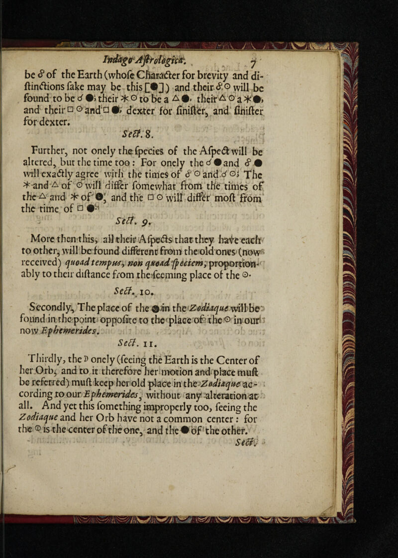 be <? of the Earth (whofc Cfiara&er for brevity and di- ftinftions fake may be this ) and their will be found to be d their 3fc © to be a A ©> their A o a >fc#» and their n° and □ dexter for finifter, and finifter for dexter. Sefif.8. ’ ': :| Further, not onely the fpecies of the Afped: will be altered, but the time too: For onely the^#and <?• will exactly agree with the times of & o and d ojThe & and a of ©will differ fomewhat from, the times of the a and ^of ©' and the □ o will differ moft from the time of □ Serf. g. More then this, alkheir Afpeds that they have each to other, will befound different from the old ones (now received) quoad tempws> non quoad/pdciem, proportion' ably to their diftance from thedeeming place of the ©• Sett, io. Secondly, The place of the © in the Zodiaque will be found in the point oppofite to the place of the ® in our now Ephcmeride$. Sett. ii. Thirdly, the 5) onely (feeing the Earth is the Center of her Orb, and to it therefore her motion and place muft be referred) muft keep her old placein1 the Zodiaque ac^ cording to our Ephemerides^ without any alteration at all. And yet this fomething improperly too> feeing the Zodiaque and her Orb have not a common center : for the ® is the center of the one, and the •of' the other. Secit;