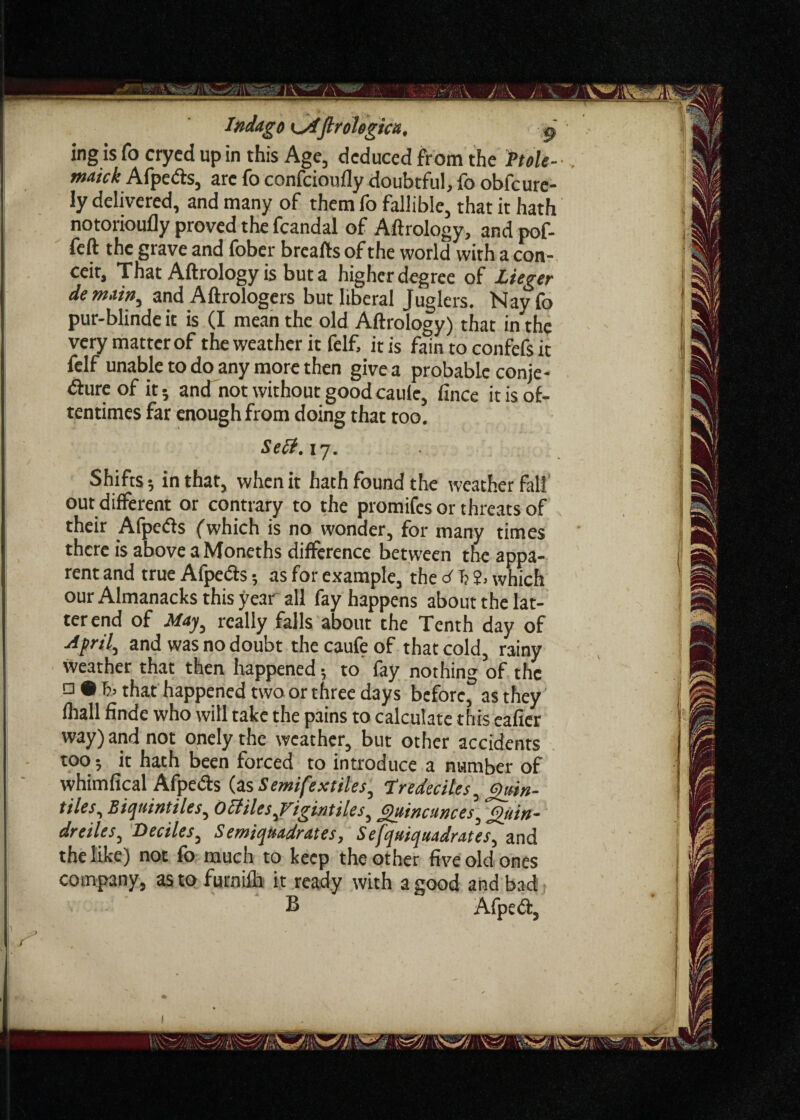 Indago (Irolegictt, ^ ing is To crycd up in this Age, deduced from the hole- . maick Afpeds, arc fo confcioufly doubtful, fo obfeure- ly delivered, and many of them fo fallible, that it hath notorioufly proved the fcandal of Aftrology, and pof- feft the grave and fober breafts of the world with a con¬ ceit, That Aftrology is but a higher degree of Lieger denuin,, and Aftrologers but liberal Juglers. Nayfo pur-blinde it is (I mean the old Aftrology) that in the very matter of the weather it felf, iris fain to confefs it felf unable to do any more then give a probable conje- dhireof it-, and not without goodcaule, fince it is of¬ tentimes far enough from doing that too. Sell. 17. Shifts; in that, when it hath found the weather fall out different or contrary to the promifes or threats of their Afpeds (which is no wonder, for many times there is above a Moneths difference between the appa¬ rent and true Afpeds; as for example, the d f: 2> which our Almanacks this year all fay happens about the lat¬ ter end of May, really falls about the Tenth day of April, and was no doubt the caule of that cold, rainy weather that then happened; to fay nothing of the a • that happened two or three days before, as they fhall finde who will take the pains to calculate this eafier way) and not onely the weather, but other accidents too •, it hath been forced to introduce a number of whimfical Afpeds (as Semifextiles, Tredecites, Quin¬ tiles, Biquintiles, 0 elites,Vigintiles, Quincunces, Quin- dr eiles, Deciles, Semiqmdrates, Sefquiquadrates, and the like) not fo much to keep the other five old ones company, as to furnilh it ready with a good and bad B Afped,