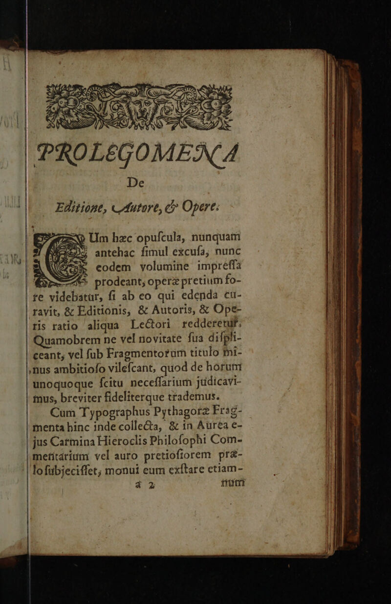 V/A AR, Lot Ὁ. ἘΞ ori 3 EIU TC CINA t aeta (CNN TEN Ac Ocd : ΡΝ τῇ - SONIS i j ; Ἷ MS C9 Ev N Ὁ ΞΞΗ͂ i 2 ^ NC De '| . Editione, cMutore, cé Opere: 9 Um hzc opufcula, nunquam / antehac fimul excufa; nunc Y 4}; - * (A4 P f ; ; “ΝΣ 7, Y 1 x P y H |  rayit, &amp; Editionis, &amp; Autoris, &amp; Ope- ris ratio aliqua. LeGori redderetur. | Quamobrem ne vel novitate fua difpli- | ceant, vel fub Fragmentorum titulo fni- nus ambitiofo vilefcant, quod de horum unoquoque fcitu neceffarium jtidicavi- | mus, breviter fideliterque trademus. |. Cum Typographus Pythagorz Frsg- | menta hinc inde colle&amp;a, &amp; in Aurea e- jus Carmina Hieroclis Philofophi Com- metitárium vel auro pretiofiorem pr£- | lofübjeciffet; monui eum exfítare etiam- | 4 2 trütri ες ὡς «οὐ. δος συ. “δος -.οὕ.-...»». .