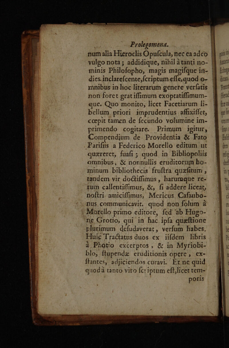 num alia Hieroclis Opufcula, nec ea adeo dies inclarefcente,fcriptum effe, quod o- nibus in hoc literarum genere verfatis non foret grat iffimum exoptatiffimum- que. Quo monito, licet Facetiarum li- bellum. priori imprudentius affixiffet, ccepit tamen. de fecundo volumine im- primendo cogitare. Primum igitur, Compendium de Providentia &amp; Fato Parifiis a Federico Morello editum. ut quzreret, fuafi ; quod in Bibliopoliis omnibus, &amp; nonnullis eruditorum ho- minum bibliothecis fruftra quzfitum , tandem vir doctiffimus , harumque re- rum callentiffimus, &amp;, fi addere liceat, noftri. amiciffimus, Mericus. Cafaubo- nus communicavit. quod non folum à Morello primo editore, fed ab Hugo- ne Grotio, qui in hac ipfa quaftione plurimum defudaverat, verfum habes, Huic Tractatus duos ex iifdem libris à Photio excerptos, &amp; in Myriobi- blo, ftupendz cruditionis opere, ex- ftantes, adjiciendos curavi. Et ne quid quodà tanto vito fc! iptum efl,licet tem- poris c —— !—