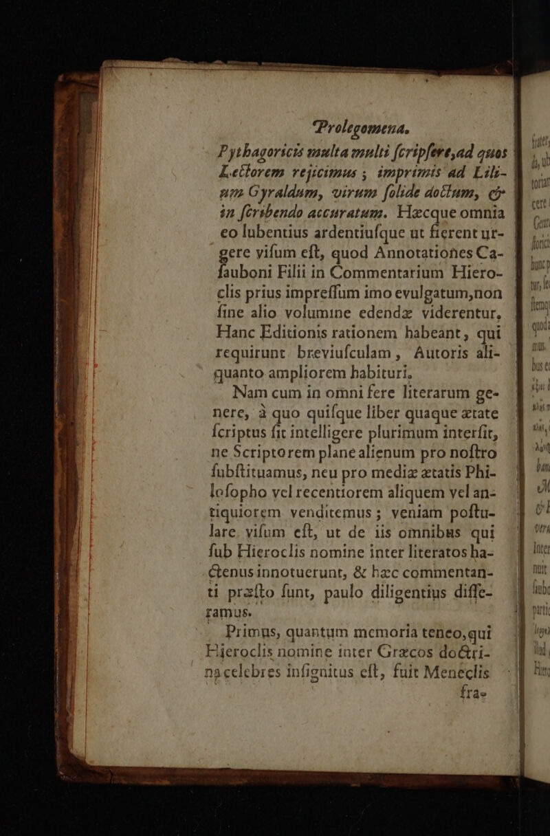 fee mis crema » - - ἜΣ jer nni mei em veo o Pil Prolegomena, Pytbagoricis anulta multi (cripfert,ad auos | Letlorem rejicimus , imprimis ad Lilz- | nm Gyraldum, virum. folide dolum, e | in [érsbendo accuratum. Flecque omnia | eo lubentius ardentiufque ut fierent ur-. | gere vifum eft, quod Annotationes Ca- fauboni Filii in Commentarium Hiero- clis prius impreffum imo evulgatum,non fine alio volumine edendz viderentur. Hanc Editionis rationem habeant, qui requirunt. breviufculam ,' Autoris ali- quanto ampliorem habituri, Nam cum in omni fere literarum ge- nere, à quo quifque liber quaque atate Ícriptus fit intelligere plurimum interfit, ne Scriptorem plane alienum pro noftro fubftituamus, neu pro mediz atatis Phi- lofopho vcl recentiorem aliquem vel an- tiquiorem venditemus ; veniam poftu- lare. vifum eft, ut de iis omnibus qui fub Hieroclis nomine inter literatos ha- Ctenusinnotuerunt, &amp; hzc commentan- ti prxíto funt, paulo diligentius diffe- ramus. . Primus, quantum memoria teneo,qui Fieroclis nomine iater Grecos do&amp;ri- nà celebres infigaitus eft, fuit Meneclis | fra»