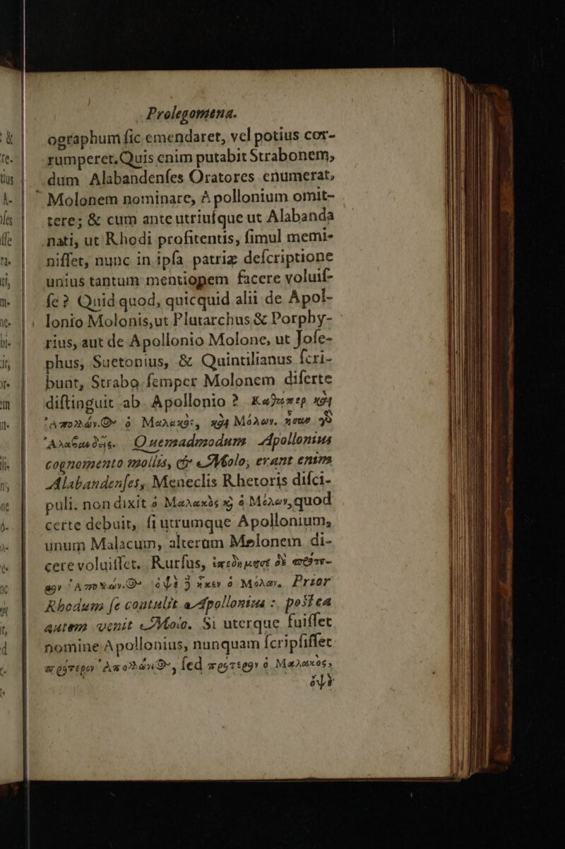 ographum fic emendaret, vel potius cor- rumperet, Quis cnim putabit Strabonem, dum Alabandeníes Oratores enumerat, tere; &amp; cum ante utriufque ut Alabanda nati, ut Rhodi profitentis, fimul memi- niffet, nunc in ipfa patriz defcriptione unius tanturm menuopem facere voluif- fe? Quid quod, quicquid alii de Apol- lonio Molonis,ut Plutarchus &amp; Porpby- rius, aut de Apollonio Molone, ut Jofe- phus, Suetonius, &amp; Quintilianus [cri- bunt, Strabo.femper Molonem diferte diftinguit αν. Apollonio ? Καϑεέπερ x ᾿ἃ πολλών. Ὁ» à MaAexs, x Μόλων. xc 9 ᾿Αλαξανδῶς. — Quemadmodum dpollonius cognomento mollis, eS «Molo, erant ento AAlabanden[es,, Meneclis R.hetoris diíci- puli. non dixit ὁ Μαλακὸς xj ὁ Μόλων, quod certe debuit, fi utrumque Apollonium; unum Malacum, alteram Melonem di- cere voluitfet. Rurfus, ta Oy μῃσέ dy απθθτε- a9» Ago aO ὀψὲ 3 ἧκεν ὁ Mi. Prior Rhodum [e coutulrt a^ dpolloniua : postea autem venit «Mov. Si uterque fuiffet nomine Apollonius, nunquam Ícripfiffet ar ῥότεβον 'Às oan O9, fed πρότερον ὁ Μαλῶκὸς. p