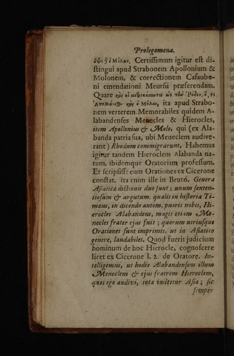 ᾿ j πε Ὡς. eem np — —-— i ue me MÀ met Im mene s ET A e Prolegomena. ὀψὶ3 ὁ Μίλων, Certiffimum igitur elt di. ftingui apud Strabonem Apollonium &amp; Molonem, &amp; corre&amp;ionem Cafaubo- ni emendationi Meurfii przferendam. Quare x94 οἱ ui pte sou Tié e$ qiu 'Ρόδον, 2, gi ᾿Απολλώνιϑ.». 494 ὁ Μόλαν, ita apud Strabo- nem verterem. Memorabiles quidem A- labandenfes Memecles &amp; Hierocles, item “Προ πίνε cy «JMolo, qui (ex Ala- banda patria fua, ubi Meneclem audive- rant ) Abodpm commigrarunt, Habemus igitur tandem Hieroclem Alabanda na- tum, ibidemque Oratoriam profeffum. Et fcripfiffz eum Orationesex Cicerone conftat. ita enim illein Brutó. Gesera Afiatica ditlsonis duo [unt ; unum fenten- tiofam C argutum, qualis in bifloría Ti- emeus, in dicendo Autem, pueris nobis, Hi- erocles. Alabandeus, voagis etiam. eZMe- etecles frater ejus fmit ; quorum utriufque Orationes funt imprimis, ut in. AM fiatico genere, laudabiles, Quod fuerit judicium hominum de hoc Hiterocle, cognofcere licet ex Cicerone l. 2. de Oratore, Z- telligemus, ut bodie ZAlabanden(em illum eMeneclem οὐ ejus fratrem. Hieroclez, 9A0$ cgo audivi, teta Tmitetur “44: fic | feaaper