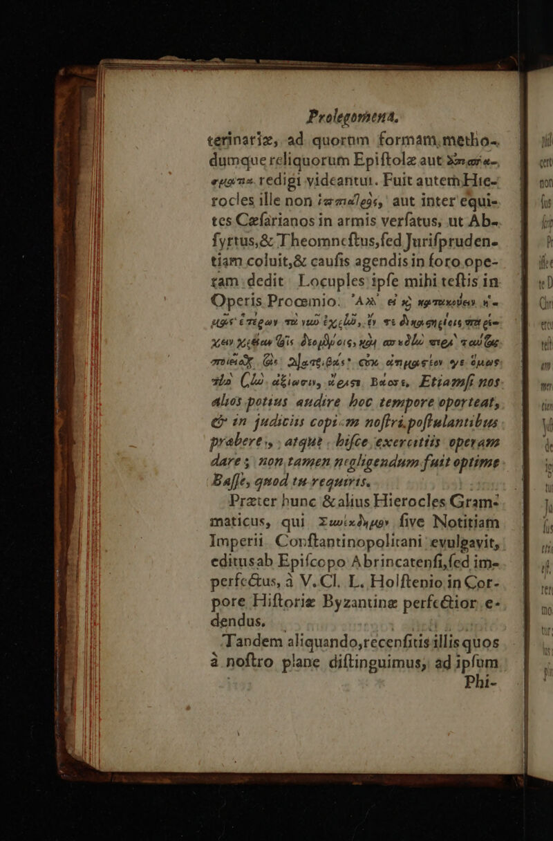 terinatiz, ad quornm formam,metho-. dumque reliquorum Epiftolz aut Xr ar«-, epos. redigi videantur. Fuit auterhHie- rocles ille non «mes, aut inter equi- tes Cefarianos in armis verfatus, ut Ab- fyrtus,&amp; Theomncftus;fed Jurifpruden. tiam coluit,&amp; caufis agendisin foro ope- tam dedit. Locuples ipfe mihi teftis in Operis Procemio: 'A» e s κριτοίκούειν M e M9 ἑπέρων τὸ yup ἐχείώ, ἔν τι dno engteis vr eie PAST, χεξίαν (gis TES PPIPNT ax εδίω vtgA oU CX enieiox (^ 2]oatious*. cox ὠτιμοιφέον γε. ὅμως Lo (ho ἀξίωσιν» wgAss, Buos, Etiam nos alios potius audire boc tempore oporteat, € in judicis copi«m noftri. poflulantibus prabert., ; atgue . bifce exercitiis operam dares non tamen nuahigendum fuit optime Ba[Je, qnod tu.vequiris. Prater hunc &amp;alius Hierocles Gram- maticus, qui Σωυέκδημον, five Notitiam Imperii. Corftantinopolitani evulpavit, editusab Epifcopo Abrincatenfi,fed im- perfc&amp;us, à V.C. L. Holftenio in Cor- pore Hiftorie Byzanüne perfc&amp;ior.e- dendus, . | | Tandem aliquando,recenfius illis quos à noflro plane diftinguimus; ad pom Phi-