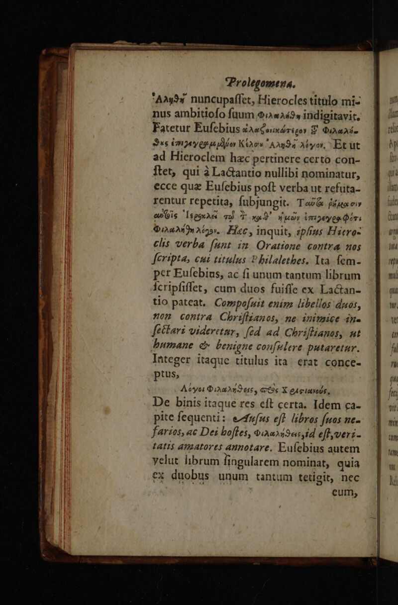 caes : Ans. nuncupaffet, Hierocles titblo mi- nus ambitiofo fuum 9/4242» indigitavi:. Fatetur Eufebius ἐλαφονικώτερον Z Φιλαλύο $ss ἐπιγεγρφμεμδύον Κέλον ᾿Αληϑή. λόγον, Et ut ad Hieroclem hzc pertinere certo con- Ítet, qui à LaGantio nullibi nominatur, ecce quz Eufebius poft verba ut refüta- rentur repetita, fubjungit. Ταῦ fiae e»(yis ᾿Ἱερθκλεὶ qu T xu ἡμῶν ἐπεγεγρφι ότι Φιλαλή)η λόγον. Fc, inquit, ipíus Hiero- feripta, cui titulus T bilalethes. Ita. fem- pct Eufebius, ac fi unum tantum librum icripfiffet, cum duos fuiffe ex. Lactan- tio pateat, Compofuit enim libellos duos, on contra Chriflianos, ne inimice ἐπα ftctari videretmy, [éd ad Chrifianos, ut bumane d. benigne confulere putaretur. Integer itaquc titulus ita; erat conce- ptus, Λόγοι Φιλαλήϑεις, actos X eAgiayoUs, De binis itaqué res cft certa. Idem ca- pite fequenti: efufzs eff. libros fuos ne- fares, ac Dei bofles, 9iaus49««,id effveri- Lati$ amatores annotare. Eufebius autem yelut librum lingularem nominat, quia ex duobus unum tantum tetigit, nec cum; των!