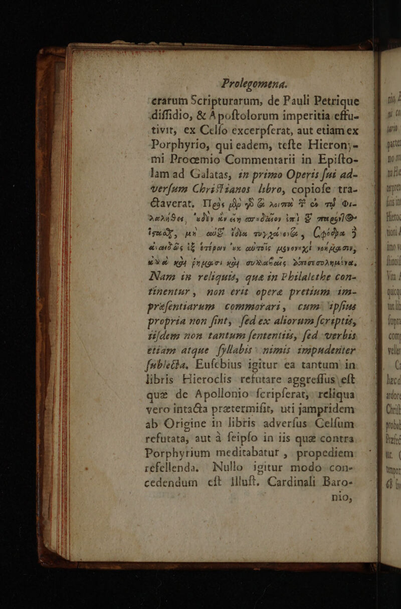 cratum Scripturarum, de Pauli Petrique diffidio, &amp; Apoftolorum imperitia:effu- tivit; ex Celío excerpferat, aut etiam ex Porphyrio, qui eadem, tefte Hieron;- mi Procemio Commentarii in Epifto- lam ad Galatas, 2» prízo Operis [ni ad- verfum Chrifli sanos. libro, copiofe: tra- Caverat. Πρᾷς po 2 ζῷ Anm T oc T Qi- 22249. εδὲν ἐν &amp;» crsdiuoy ἐπὶ S moo] Ὁ» ise or, un eui. (de συγχωνον, Coa j «νωιδῶς ἰξ ἑτέρων vx αὖ τοῖς uve xt yon [Ag mi, κὁ δὲ e «4 nui ΚΘΗ συλλαξωῖς δαπσεσολημενα, Nam im reliqui, qua in Pbilalethe con- Hentur, mon erit opere pretium im- prüfentiarum | commorari, cum 2pfius propria non fint, | fed ex: aliorum fereptus, cn[dem nom tantum [ententimsy fed verbis etiam atque. [yllabis τ nimis. 3mapndeuter febietha, Eufcbius igitur ea tantum! in libris Hieroclis refutare aggreffus eft que de Apollonio- fcripferat; reliqua vero inta&amp;a prztermifit, uti jampridem ab Origine in libris adverfus. Celfum refutata, aut à feipfo in iis qug contra Porphyrium meditabatur ,, propediem refellenda. Nullo igitur modo. con- cedendum εἰς llluft. Cardinali Baro- nio,