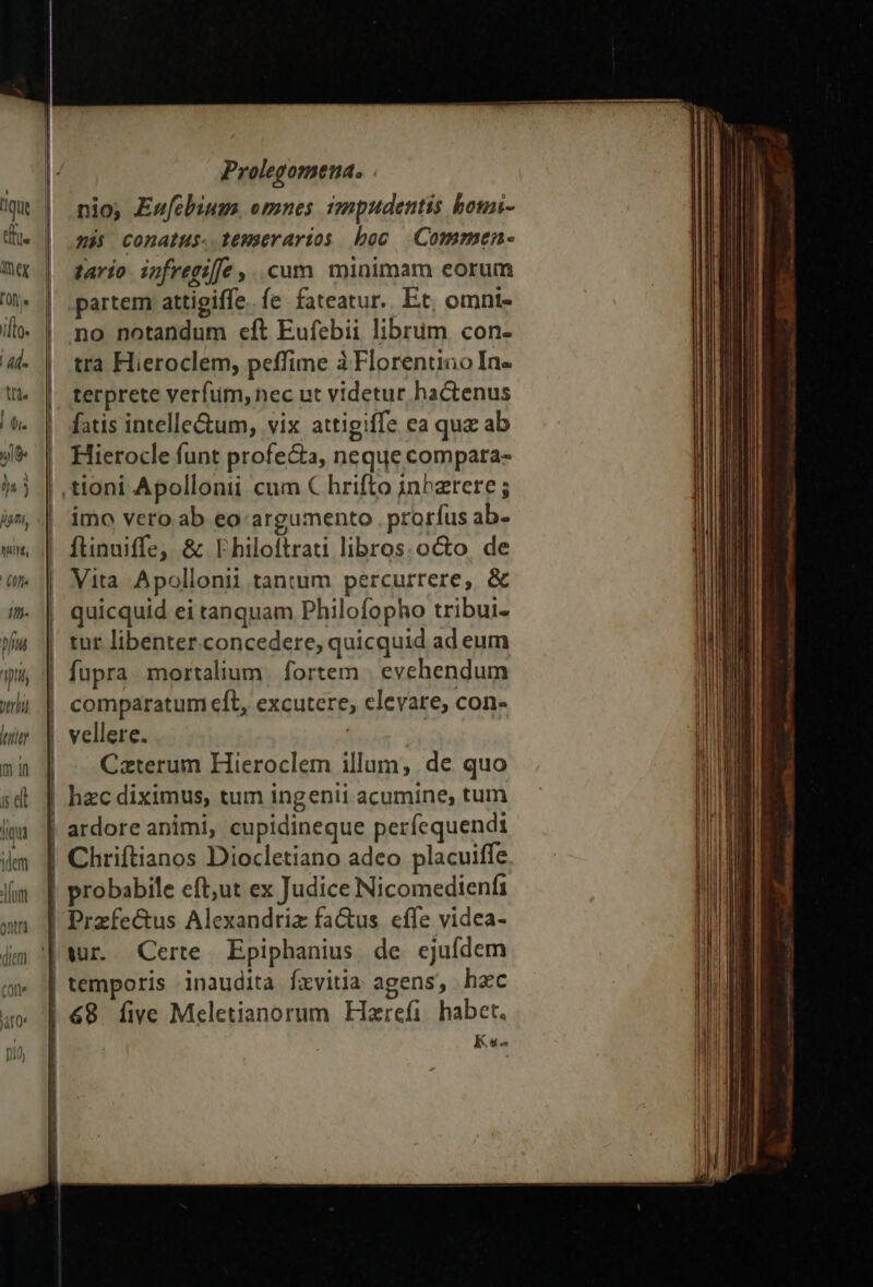 ἐπ (χ i[lo. has pl vtri (TI. m in idi jua lm Prolegomena. nio; Eufcbium. emnes impudentis bouni- 2: comatus. temerarios boc Commen- tario ipnfregiffe ,..cum minimam eorum partem attigiffe. fe fateatur. Et, omnt- no notandum εἰς Eufebii librüm con- tra Hieroclem, peffime à Florentino Ine terprete verfum, nec ut videtur hactenus fatis intelle&amp;um, vix attigiffe ea qua ab Hierocle funt profecta, neque compara- tioni Apollonii cum € hrifto inhzrere ; imo vero ab eo-argumento . prorfus ab- ftinuiffe, &amp; Philoftrati libros. octo. de Vita. Apollonii tantum percurrere, &amp; quicquid ei tanquam Philofopho tribui- tur libenter.concedere, quicquid ad eum comparatum eft, excutere, elevare; con- vellere. | Czterum Hieroclem illum, de quo hzc diximus, tum ingenii acumine, tum ardore animi, cupidineque períequendti Chriftianos Diocletiano adeo placuiffe probabile eft;ut ex Judice Nicomedienfi Przfe&amp;us Alexandriz fa&amp;us. effe videa- wr. Certe Epiphanius, de ejufdem temporis inaudita fxvitia agens, hzc Ks^