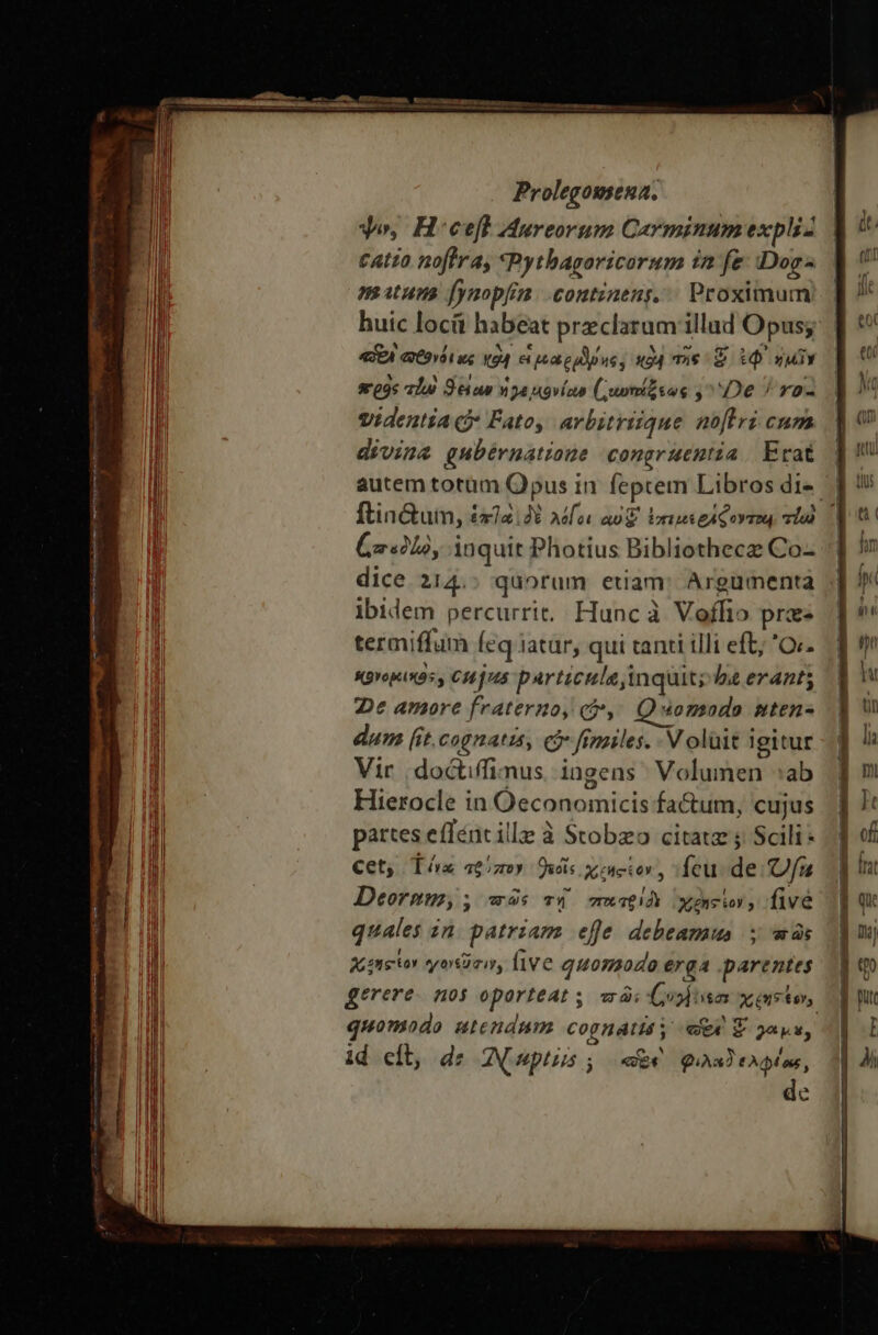 yo, H'ceff Mureorum Carminum expli tatto noflra, *Pythagoricorum in fe: Dogs matum [ynopfim. .contineng, | Proximum huic locit habeat przclarum illad Opus; «EA QÉ9YÀ1 κς ΚΘ εἰ μοαρρϑμης, «94 τῆς £ ἐφ᾿ ἡμῖν srogs τῆν Deae ἡγεμονίαν ( τ-ωτάώξεως ,^ De ^ ro- Videntia (δ᾽ Fato, arbitriique noftri cum divina gubérnatioue congruentia Erat autem totüm Opus in feptem Libros di- Coo, inquit Photius Bibliothecz Co- dice 214.: quorum etiam: Argumenta ibidem percurrit, Hunc à Voffio prae termiffum feq iatur, qui tanti illi eft; 0. sgvopixos , CH jus particule inquit; ba erant; 2e amore fraterno, οὖ, Quomodo nten- dum (it,cognatis, cj fimiles. V olüit igitur Vir | doctiffimus ingens Volumen :ab Hierocle in Oeconomicis fa&amp;um, cujus partes effént ille à Stobzo citatz ; Scili* Cet) Tx τρύπον Dus χεηςίον, feu de Ὁ Deornu, ; was τή πατριδὲ Xenior ; five quales in. patriam effe debeamus ; πῶς Xeon γονεῦσιν, live quomodo erga .parentes quomodo atcndnm. cognaisy «ex E 2ayu, id eil, de Apwptis ; E φιλαδελφίας, c