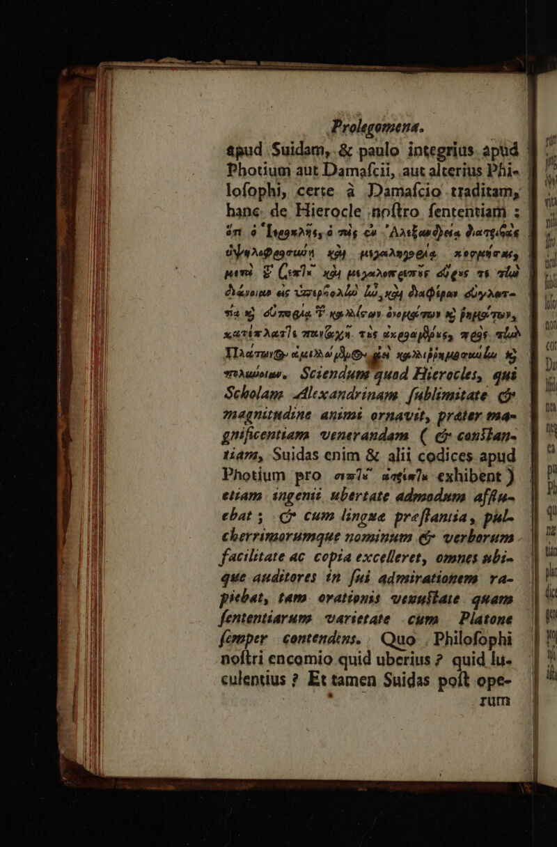 EL Ls &amp;pud Suidam, .&amp; paulo integrius. apud Photium aut Damafcii, .aut alterius Phi- dosis εἰς ὑπσερϑολδὸ Lo κὰν διαφίραν σύγλωτο sax) σὕποριᾳ TF καλλίσων ὀνοβρέσων καὶ ῥημοαίτων, uo, Sciendum quad Hieroclet, qui Scholaus dlexandrinam: [ublimitate. qj magnitudine animi ornavit, [reter ma- gnificentiama venerandam ( εὖ canilan- 1474, Suidas enim &amp; alii codices apud Photium pro es? xatw]« exhibent ) etiam ingenii, ubertate adgzadum afftu- ebat (Cr cum lingue preflantia, pul cherrimorumque nominum (Ὁ verborum facilitate ac. copia excelleret, omnes nbi- que auditores in [ni admirationem ra- piebat, tam. orationis ueunuitai quam fententiarum: varietate cum — Platone femper contendins. | Quo. | Philofophi noftri encomio quid uberius ? quid lu. culentius ἢ Et tamen Suidas poft ope- : rum D 1 4