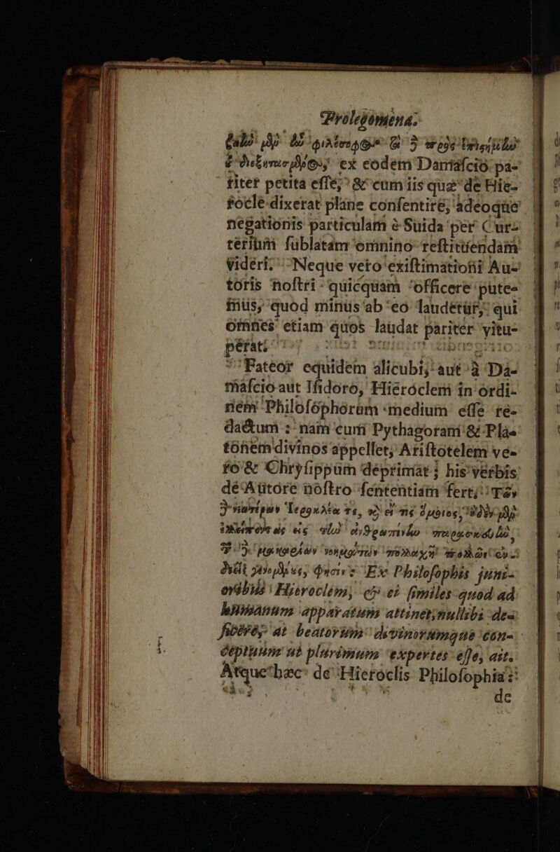 VPyolepornena; (alo m E gites S Ὁ» &amp; 5 πρὸς Urol Pte les; ex eodem Dantáfcio.pa- fitet petita effé;^ &amp;^cum iis qugde Hie- socle dixerat pláne conifentir&amp;; ádeoqüe negationis particulam à Suida per^ Curz térihii füblatam emnino- reftitíendam videri. Neque veto'exiftimatiofit Au- toris noftri - quicquam officere putes fnis, quod miintis'ab *eo Tandetür: qui Ones etiam quos laudat pariter yitu- pBriri- ils amici dibusgin Fateor equidem alicubi; aut ἃ Daà- tiáfcio aut Tfidoro, Hieróclemi in ordi- nem Philofóphoram medium effe re- daétum :- nam curti Pythagorati'&amp; Plà« tóhem divinos appellet; Ariftotelem ve- ἐδ ὃς Chryfippum déprimíat j his'verbis dé'Aütore noftro fententidm σε ὑῶν ὃ νεωτέρων Ἱεροκλέα tt, S A Té d uoto 38. y 13e UN eee εἰς σέ eti9ouzrido re Q4 6i) uo 3$: μοι OLOA V Yos Mti TU) Y Thy Ar oy TP ER φήσινξ Ex Philofopbas junz- ovélis Hieroclémy eet fsniles quod ad banum apparatum attinet;nullibi des Jieiréy: at. beatoviop devint Amt 'Cón- Ceptuunz ut plurimum eXxpevtes- effe, ait. Atque'bzc dé :Hieróclis ὙΜΉΝ 4142 É xCCN6 e