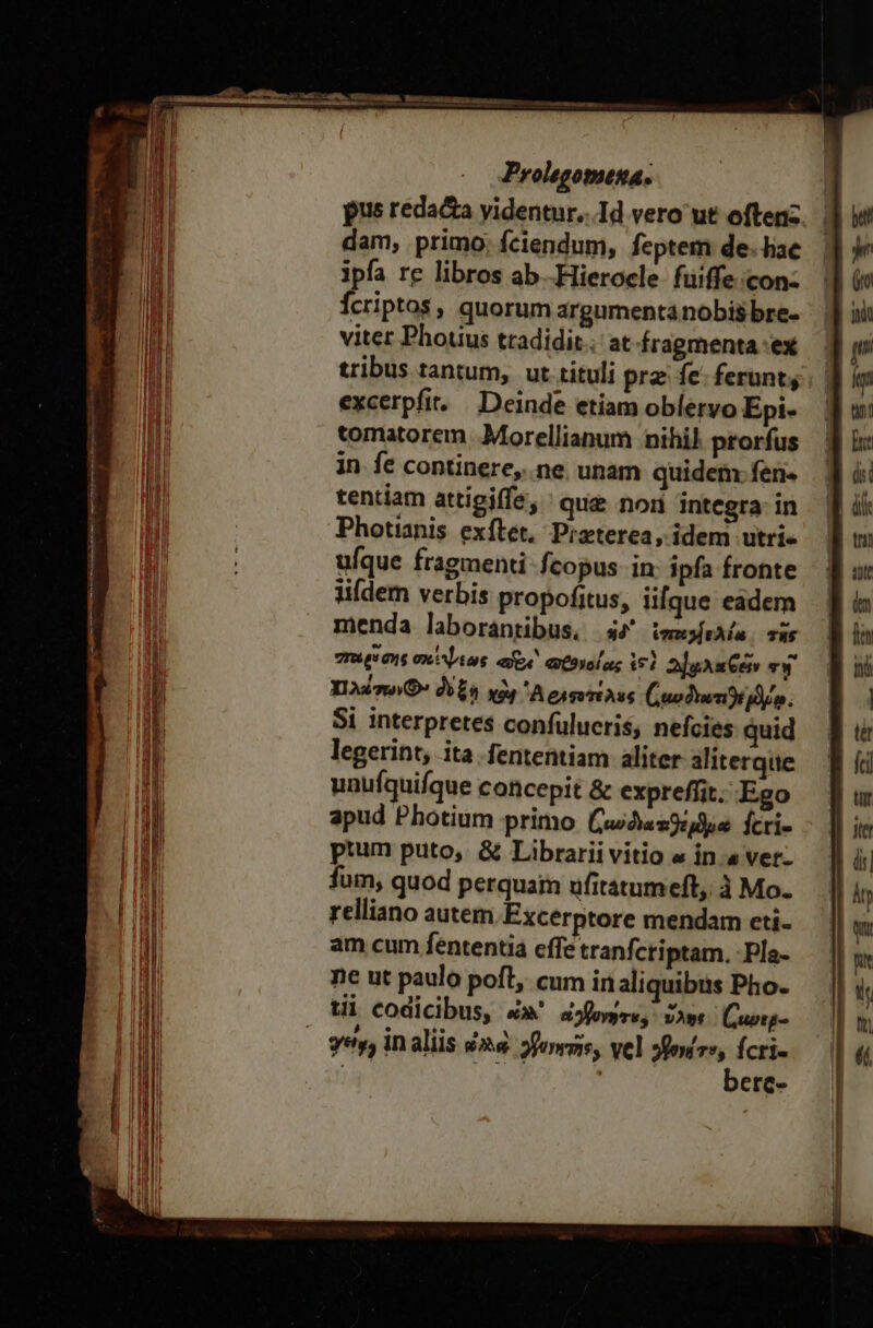 pus reda&amp;a yidentur...Id vero ut offenz. | dam; primo; fciendum, feptem de. hae ipfa re libros ab -Hierocle fuiffe;con« Ícriptos, quorum argumenta nobis bre- viter Phouus tradidit; at-fragmenta ex tribus tantum, ut tituli prz fe. ferunt; excerpfit. Deinde etiam oblervo Epi- tomatorem .Morellianum nihil prorfus in fe continere,..ne. unam quidem: fen- tentiam attigiffe, que nor integra in Photianis exílét, Pizterea, idem utri- ufque fragmenti fcopus in ipfa fronte lifdem verbis propofitus, ii[que eadem menda laborantibus, ἠδ᾽ iemofeAln. τῆς niv aus σκέψεως aee «C3yolag 191 2]gAae TW Yin δὺξη χὰ ᾿Α διφοχέλες ((αυδιωτιϑέμδίῳ. Si interpretes confulucris, nefcies quid legerint, ita fententiam aliter aliterque unufquifque concepit &amp; expreffit. Ego apud Photium primo [ζω δια αθέμϑρα fcri ptum puto, &amp; Librarii vitio « in.« νεῖ. fum, quod perquam ufitatumeft, à Mo. relliano autem Excerptore mendam cti am cum fententia effe tranfctiptam. -Pla- ne ut paulo pofl, cum in aliquibus Pho- tii codicibus, &amp;»' dfemrs, ὕλης Cuotg- E o , , vy, In aliis és. forms, vel »fouve, fcri | n ! berc-