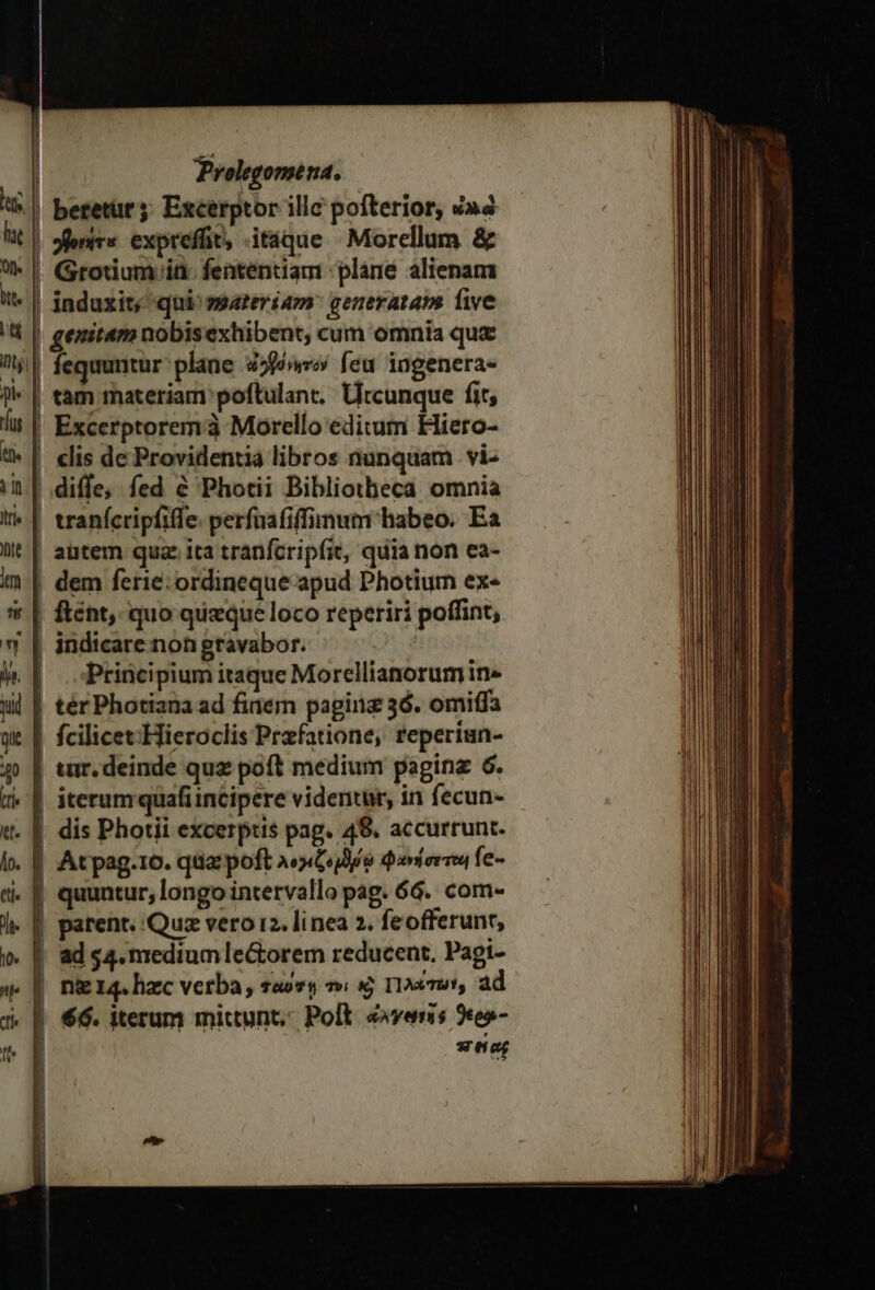 pi | »fenirs. exprefüt, .itáque » Morellum &amp; | Grotium ia fententiam plane alienam | induxit; qui^ ssateriam generataps five genitam nobisexhibent, cum omnia quz ! tam materiam poftulant. Urcunque fit, Excerptoremà Morello editum Hiero- clis de Providentia libros nunquam | vi- diffe, fed &amp; Photii Bibliotheca omnia tranícripfiffe. perfuafiffimum habeo. Ea ! autem qua ita tranfcripfit, quia non ea- ; dem ferie: ordineque apud Photiurn ex« |! ftént, quo queque loco reperiri poffint, | indicare non gravabor. | | Principium itaque Morellianorum in» | térPhotiana ad fidem pagiiz 36. omiffa | fcilicet:Hieroclis Praefatione, rfeperiun- | tur. deinde quz poft medium paginz 6. | iterumquafiincipere videntur, in fecun- | Atpag.10. qua poft λογιζογδῳ φανήσετοι fe- quuntur; longo intervallo pag. 6G. com- patent. Quz vero i2. linea 2. feofferunr, ad $4. medium le&amp;orem reducent, Pagi- ni 14. hzc verba , raovy τοὶ καὶ Τιλώτωνγ ad | 66. iterum mittunt, Poli. évenis 2co- | ener