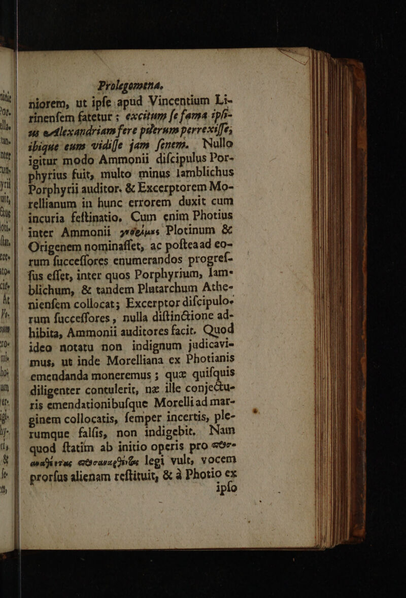 niorem, ut ipfe apud Vincentium Li- rinenfem fatetur ; excitum fe fama iphi- sus edlexandriam fere pserum perrexile; ibique eum vidi[e jam fenem, | Wullo igitur modo Ammonii difcipulus Por- phyrius fuit, multo minus lamblichus Porphyrii auditor. &amp; Excerptorem Mo- rellianum in hunc errorem duxit cum incuria feftinatio, Cum enim Photius inter Ammonii γνδεάμες Plotinum. &amp; Origenem nominaffet,. ac pofteaad eo- | rum fucceffores enumerandos progref- ' fus effet, inter quos Porphyrium, lam- | blichum, &amp; tandem Plutarchum Athe- nienfem collocat; Excerptor difcipulo« rum fucceffores , nulla diftin&amp;ione ad- hibita, Ammonii auditores facit. Quod ideo notatu non indignum judicavi- mus, ut inde Morelliana ex Photianis emendanda moneremus ; quz quifquis diligenter contulerit, nz ille conjectu- ris emendationibufque Morelliad mat- ginem collocatis, femper incertis, ple- rumque falfis, non indigebit, Nam quod ftatim ab initio operis pro σθο- ἀναθέντας πρσαναρθενᾷς legi vult, vocem proríus alienam reftituit, &amp; à Photio ΕΒ Jpi9