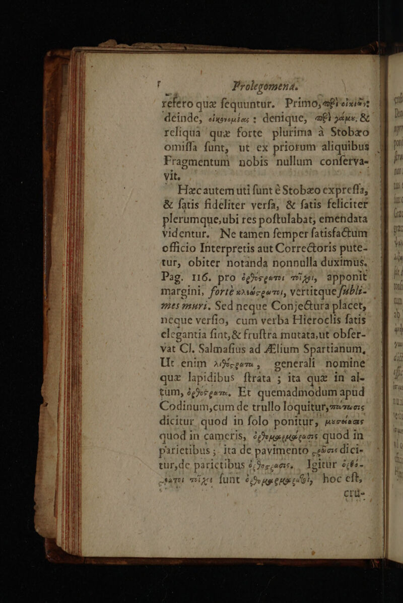 me f s E DN xeu. - — Proleg 007HEH d. refeto qu 12 fequuntur. Primo; ei elits deinde, ei «yop Lors t : denique, a γάμε, &amp; reliqua ας forte plurima à Stobxo omiffa funt, ut ex priorum aliquibus ἢ ^ Fragmentum nobis nullum conferva- M ' vit. g MI ! — Hecautemuti funt éStobzoexpreffa, ἢ Ii &amp; fatis fideliter verfa, &amp; fatis feliciter M ^ r lil plerumque;ubi res poftulabat; emendata M Mili videntur, Ne tamen femperfatisfadaum ἢ ^ Bn officio Interpretis aut Corre&amp;oris pute- 8 τ m tur, obiter notanda nonnulla duximus. Pag. 116. pt ro ὀρθοσρώτοι τοὶ ME apponit margini, forte wsscgenu, vertitque Jubls- 965 muri. Sed neque Conj e&amp;ura placet, Vli fi ntt n tirer ee etin merge RE ἀν e Ld | l neque verfio, cum verba Hieroclis fatis M | li elegantia fint, &amp; fruftra mutata,ut obfer- n 1 vat CI. Salmafius ad ZElium Spartianum,  i Ut enim ag , general nomine ἢ τ  quz lapi dibus γάτα ; ita quz in al- |J ^ i tüm, ὀρθοέρατα, Et quemadmodum apud j [il Mi Codinui n,cum de trullo loquituryzesees Ix UM dicitur quod in folo ponitur, &amp;seseams ἢ ] l quod in camcr IS, deo tiques quod in | parietibus ;- ita de pavimento «eis dici- ᾿ αὐγάς parictibus ὀκϑος ράσες, Igitur ὀςθό- I c SaTol 1^ I 6 funt 6o Hg CHO Co φὶ, hoc cft, [| e  -— Il Crü-