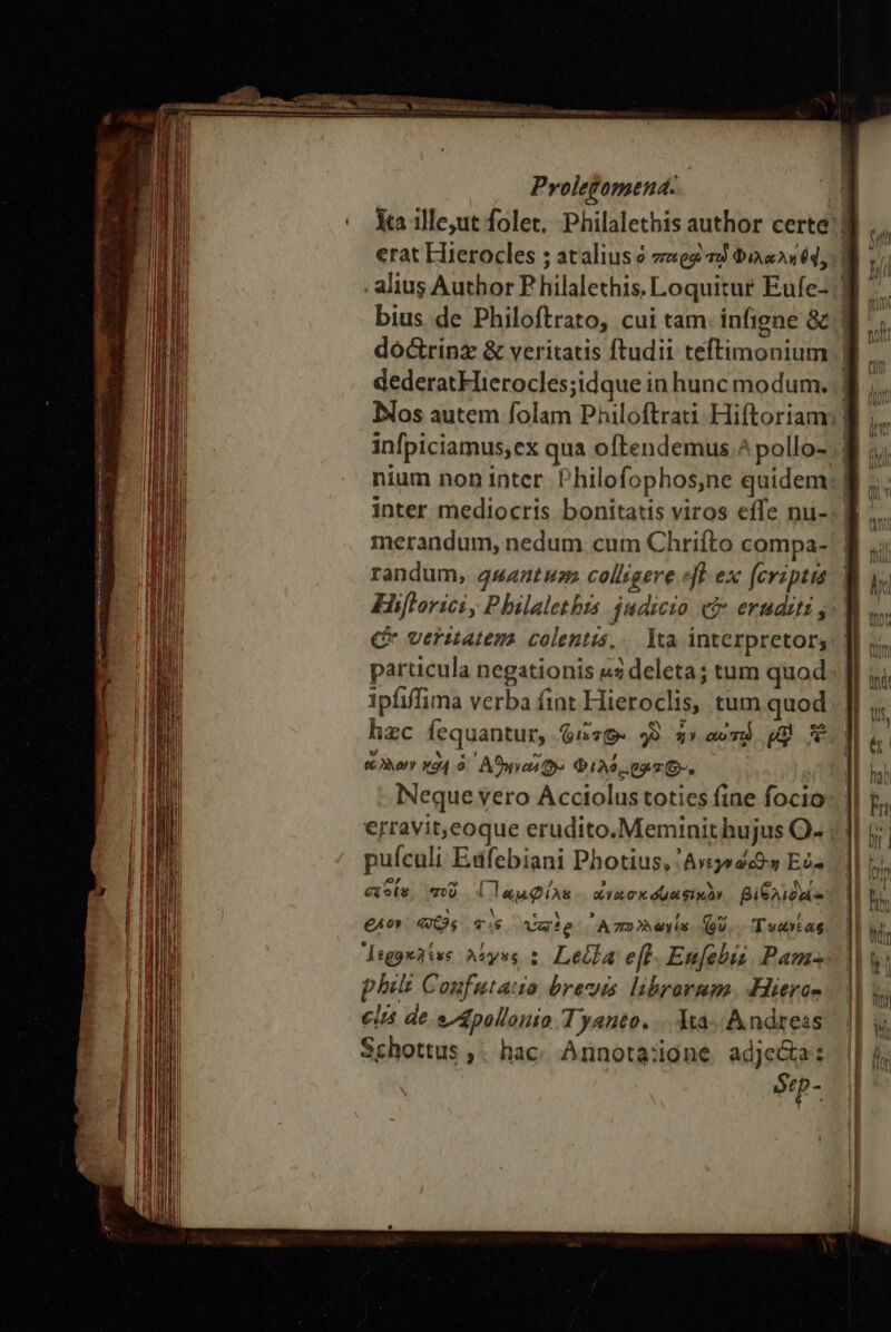 3s me EL losa LL , Tae Mau Prolegomena. dóc&amp;rinz &amp; veritatis ftudii teftimonium dederat Hierocles;idque in hunc modum. infpiciamus,ex qua oftendemus ^ pollo- ρον οὶ, Pbilaletbrs. judicio e£ eruditi , Cr veritatem. colentis,.. Ita interpretor, particula negationis uz deleta; tum quod ipfiffima verba fint Hieroclis, tum quod hzc fequantur, $i76« 49. ἦν αὐτῷ t 3 (Nery ΚΘΗ ὁ ᾿Αϑηνωῦ ῶ» $25.04 76-. Neque vero Acciolus toties fine focio erravit,eoque erudito.Meminit hujus O- puículi Edfebiani Photius, 'Avijo2c9-s Eo- exoíe, ποῦ {Παμφίλε. ἀνασκσυαφικὸν βιθλιδοί- eAo» «s «s Vale A 772 P (s (oU T vacas degowatss Moyse ; Leila eft. En[ebis Pam phili Confutatio breuis. librarmm. Heros €i de e gpollonio Tyanto. 114. A ndress Schottus ,; hac. Annota:ione adje&amp;a: ótp- [ Li Wo ἢ