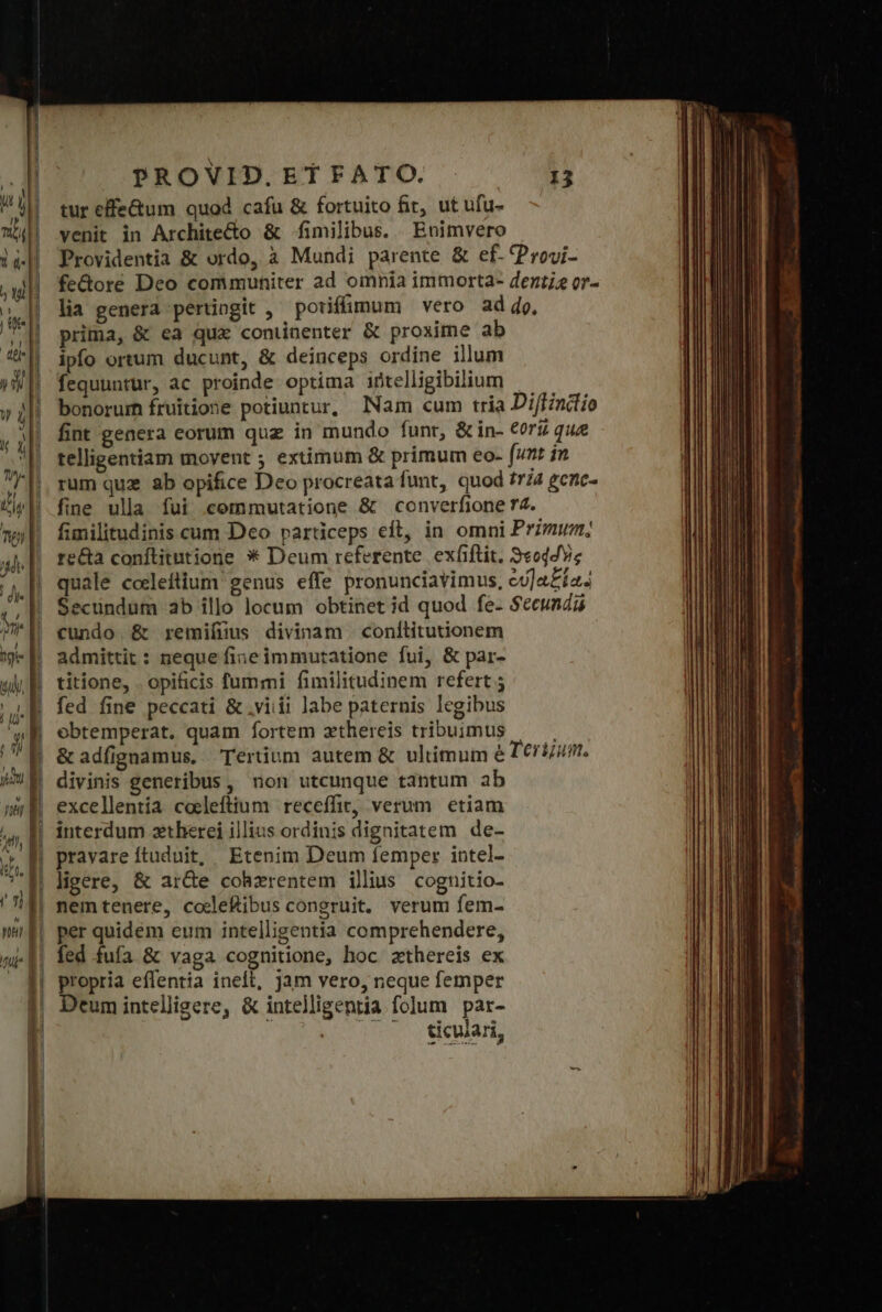 tur effe&amp;um quod cafu &amp; fortuito fit, ut ufu- venit in Archite&amp;o &amp; fimilibus. Enimvero Providentia &amp; ordo, à Mundi parente δὲ εἴ. (Provi- fe&amp;ore Deo communiter ad omnia immorta- denti? or- lia genera pertingit , poriffunum vero ad ἀρ, prima, &amp; ea qux continenter &amp; proxime ab ipfo ortum ducunt, &amp; deinceps ordine illum fequuntur, ac proinde optima iütelligibilium bonorum fruitione potiuntur, lNam cum tria Di/findlio fint genera eorum quz in mundo funr, &amp; in- €orii que telligentiam movent ; extimum &amp; primum eo- (unt in rum quz ab opifice Deo procreata funt, quod fra ecne- fine ulla fui commutatione &amp; converfione 74. fimilitudinis cum Dco particeps eft, in omni Primun; recta conftitutione ἃ Deum referente. exfiftit. 9«oddv« quale cocleftium genus effe pronunciavimus, eu]a£ía. Secündum ab illo locum obtinet id quod fe- Secunda cundo. &amp; remiíüus divinam | conílitutionem admittit: neque fineimmutatione fui, &amp; par- titione, .opificis fummi fimilitudinem refert fed fine peccati &amp; .viiii labe paternis legibus ebtemperat. quam fortem athereis tribuimus |— | ὃς adfignamus, Tertium autem &amp; ultimum ὁ Terum. divinis generibus, non utcunque tantum ab excellentia coeleftium receffir, verum etiam interdum ztherei illius ordinis dignitatem de- pravare ftuduit, Etenim Deum femper intel- ligere, &amp; ar&amp;e cohzrentem illius cognitio- nemtenere, codleftibus congruit. verum fem- per quidem eum intelligentia comprehendere, fed fufa &amp; vaga cognitione, hoc zthereis ex propria eflentia ineft, jam vero, neque femper Deum intelligere, &amp; intelligentia folum par- δ᾽ συν eda