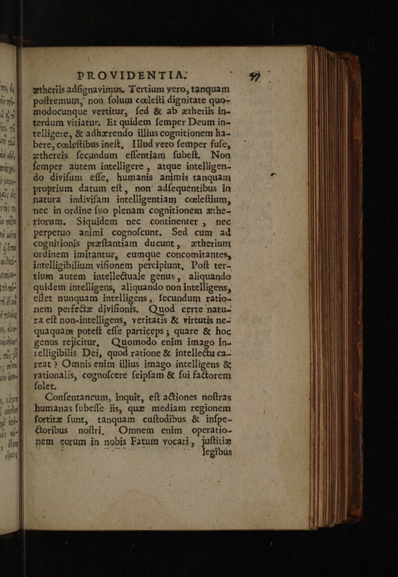 T, lj ἡ nie T 227; Ve by dt ul PROVIDENTIA. getheriis adfignavimus, Tertium vero, tanquam poflremum, non folum coclefti dignitate quo- modocunque vertitur, fed &amp; ab ztheriis in- terdum vitiatur. Et quidem femper Deum in- telligere, &amp; adhzrendo illius cognitionem ha- bere, coeleftibus ineft, Illud vero femper fufe, zthereis fecundum eflentjam fubeíft, Non femper autem intelligere , atque intelligen- do divifum effe, humanis animis tanquam proprium datum eít, non' adfequentibus in natura indivifam intelligentiam coeleftium, nec in ordine fuo plenam cognitionem zthe- perpetuo animi cognofcunt. Sed cum ad cognitionis przílantiam ducunt, ztherium ordinem imitantur, eumque concomitantes, intelligibilium vifionem percipiunt, Poft ter- tium autem intelleduale genus, aliquando quidem intelligens, aliquando non intelligens, eflet nunquam intelligens, fecundum ratio- nem perfede divifionis. Quod certe natu- quaquam poteit efle particeps ; quare &amp; hoc genus rejicitur, Quomodo enim imago in- telligibilis Dei, quod ratione &amp; intellectu ca- réat? Omnis enim illius imago intelligens &amp; rationalis, cognofcere feipfam &amp; fui fadtorem folet. Confentaneum, inquit, eft actiones noftras humanas fubeíle iis, que mediam regionem fortitz funt, tanquam cuftodibus &amp; infpe- Goribus noflri; Omnem enim operatio- nem eorum in nobis Fatum vocari, juftitie ax TOP T PTUS NIU ΣΈΟ