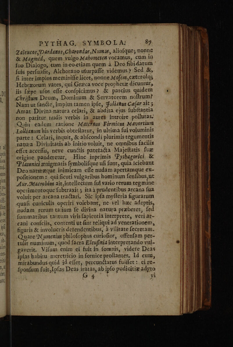 Zaleucos Ὁ árdanos,Charondas ,Numas, aliofque; nonne &amp; Magmcd, quem vulgo Mabometen vocamus, cum in fuo Dialogo, tum ineoetiam quem à Deo fibidatum fuis perfuafit,, Alchorauo ufurpaffe videmus? Sed &amp;, fi inter impios meminifle licet, nonne Mofem,caterolqs Hebrzorum vates, qui Grzca voce prophetz dicuntur, iis fepe υἱὸς effe confpicimus? &amp; parcius quidem Chriffun Deum, Dominum &amp; Servatorem noftrum? Nam ut fancte, impius tamen ipfe, fulistys Ca[ar ait 5 Amat Divina natura celari, &amp; abdita ejus fubftantia non patitur nudis verbis in aures introire pollutas, Quin eadem ratione Matcfmus Firmicus Mavortium Lolliamum his verbis obteftatur, in ultima fui voluminis parte : Celari, inquit, &amp; abfcondi plurimis tegumentis natura Divinitatis ab initio voluit, ne omnibus facilis effet acceffu, neve cun&amp;is pateta&amp;a Majeftatis fuz origine panderetur, Hinc inprimis ^Pyibazorici &amp; «P Latonici genigmatis fymbolifque ufi funt, quia tciebant Deo naturzque inimicam effe nudam apertamque ex- pofitionem : qui ficuti vulgaribus hominum fenfibus,ut Aur.Macrebius ait intellectum ful vario rerum teg mine operimentoque foübtraxit ita à prudentibus arcana fua voluit per arcana tractari, Sic ipfa mylleria figurarum qua(i cuniculis operiri volebant, ne vel hzc adeptis, nudam rerum talium fe divina natura przberet, fed fummatibus tantum virisfapientii interprete, veriar- cani coníciis, contenti ut fint reliqui ad yenerationem, figuris &amp; involucris detendentibus, à vilitate fecretam. Quare *N uenis philofophus curiofior, offenfam per- tulit numinum, quod facra Eleufinia interpretando vul- gaverit, Vifum enim ei fuit in fomnis, videre Deas ipías habitu. meretricio in fornice proftantes, ld cuim, mirabundus quid id effet, percuntatus fuiffet :. ei re- Íponfum fuit,Ipfas Deas P3. ab ipfo pudicitiz adyto ΑΝ γὶ : vodbnnicd: anis ac dmt S 3