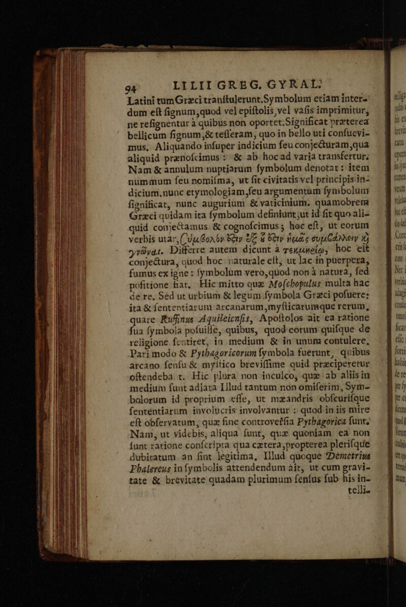 xz gcn δ. .- “πον.  m , Latini tumGrzci tranítulerunt.Symbolum etiam interz dum eft fignum,quod vel epiftolis vel vafis imprimitur, ne refignentur à quibus non oportet.Significat preterea bellicum fignum,&amp; tefleram, quo in bello uti confuevi- mus, Aliquando infuper indicium feu conje&amp;turam,qua aliquid prenofcimus τ &amp; ab. hocad varia transfertur; Nam &amp; annulum nuptiarum fymbolum denotat : item nummum feu nomiíma, μὲ fit civitatis vel principis-in- dicium. nunc etymologiam feu argumentum fynibolum fignificat, nunc augurium ὃς vaticinium. quamobrem Grzci quidam ita fymbolum definiunt ;ut id fit quo ali- quid conjectamus &amp; cognofcimus 5 hec eft, ut eorum verbis utar, CU Goa 6v Bay [E d ὄξιν ἡμιᾶς cup GA Nety 1j yv vat. Ditferre autem dicunt à zexueto; hoc eit conje&amp;ura, quod hoc vaturale elt, ut lac in puerpexa, fumus ex igne : fymbolum vero,quod non à natura, fed pofitione har, Hic mitto que Mofcbopulus multa hac de re, Séd ut urbium ὃς legum.fymbola Graci pofuere: ita ὃς fententiarum arcanarum,myf(ticarumque rerum, quare Rufinus Aquileicnfis, Apoftolos ait ea ratione fua fymbola pofuille, quibus, quod-eorum quifque de religione fentiret, in medium &amp; in unum contulere, Pari modo &amp; Pytbagoricorum fymbola fuerunt, quibus arcano fenfu &amp; myilico breviffime quid przciperetur oftendeba: t. Hic plura non inculco, quz ab aliis in medium fuut adlata Illud tantum non omiferim, Sym- bolorum id proprium eífe, ut mzandris obfcurifque fenténtiarum involucris involvantur : quod in iis mire eft obfervatum, quz fine controveifia Pyrbagorica funt; Nam, ut videbis, aliqua funt, quz quoniam ea non funt ratione confcripta qua cztera propterea plerifque dubitatum. an fint legitima, Illud quoque 2Deretrius Phalereus in fymbolis attendendum ait, ut cum gravi- tate &amp; brevitate quadam plurimum fenfus fub his in- telli» (rs) Don | Nec | γι} tig (Qu