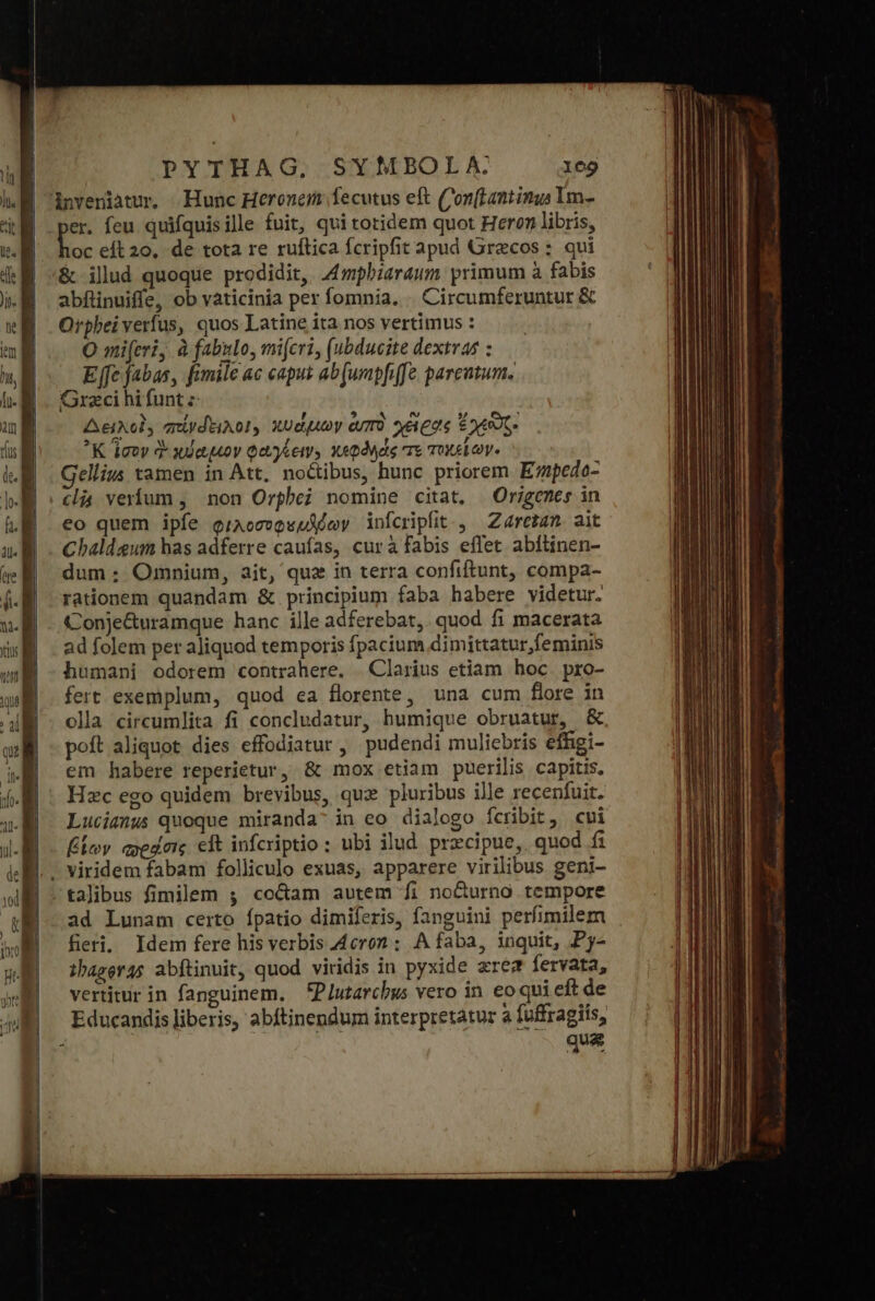 er. feu quifquisille fuit, qui totidem quot Heron libris, jo: eft 20, de tota re ruftica fcripfit apud Grecos: qui ὃς ilud quoque prodidit, 4mphiaraum. primum à fabis abflinuiffe, ob vaticinia per fomnia. | Circumferuntur &amp; Orphei verfus, quos Latine ita nos vertimus : Ο mi(evi, à fabulo, mijeri, (ubducite dextras : Efe fabas, fimile ac capus ab[urapf[fe parcutum. Greci hi funt z Aeixol, aniydtiAo!, κυάμων ἐυπὸ Ages Eoo K ἴσον ἃ κύαμον φαγέειν» «pode e τοχείων. Gellius tamen in Att, noctibus, hunc priorem Ezpedo- (li veríum , non Orphei nomine citat, Origenes in eo quem ipfe φιλοσυφευδέων infcripfit., Zaretam ait Chaldeum has adferre caufas, curà fabis effet abftinen- dum: Omnium, ait, qux in terra confiftunt, compa- rationem quandam &amp; principium faba habere videtur. Conje&amp;uramque hanc ille adferebat,. quod fi macerata ad folem per aliquod temporis fpacium dimittatur,feminis humani odorem contrahere. | Clarius etiam hoc. pro- fert exemplum, quod ea florente, una cum flore in olla circumlita fi concludatur, humique obruatur, &amp; poft aliquot dies effodiatur, pudendi muliebris effigi- em habere reperietur, &amp; mox etiam puerilis capitis. Hzc ego quidem brevibus, qux pluribus ille recenfuit. Lucianus quoque miranda; in eo dialogo fcribit, cui βίων πράσις eft infcriptio : ubi ilud prxcipue,. quod fi talibus fimilem 5 cocam autem fi nocurno tempore ad Lunam certo fpatio dimiferis, fanguini perfimile: fieri, thageras abftinuit, quod viridis in pyxide zre fervata, vertitur in fanguinem, Plutarchgs vero in eo qui eft de Educandis liberis, abftinendum interpretatur à fuffragiis, 5 que