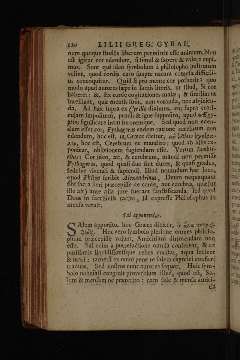 num.quoque ftudiis liberum permittit effe animum.Nori eft igitur cor edendum, ἢ fimul &amp; fapere &amp; valere cupi- imus, Sunt qui ideo fymbolum à philofopho inflitutum yelint, quod cordis caro fuapte natura comefa difficili- us concoquitur. Quid fi pro mente cor pofuerit? quo modo apud autores fzpe in facris literis, ut illud, Si cor haberet: &amp;, Ex corde cogitationes male ; &amp; fimilia: ut intelligat, qui mentisfunt, non voranda, nec abjicien- da, Ad hzc fupra ex (yrillo diximus, cor fupra crati- culam impofitum, prunis &amp; igne fuppofito, apud &amp;/£zy- jtios fignificare iram furoremque, Sed quod non eden- dum eílet cor, Pythagoras eadem ratione cerebrum non edendum, πος εἰξ, ut, Grece dicitur, uj &amp;3Sfem ἔγχάφα- At, hoc eft, Cerebrum ne mandito : quod ab aliis ex- ponitur, oblivionem fugiendam efle. Verum Iambli- &amp;bus: Cor jdeo, ait, &amp; cerebrum, mandi non permifit Pythageras, quod. quafi duo fint duces, &amp; quafi gradus, fedefve vivendi &amp; íapiendi, Illud notandum hoc loco, quod Philen Ícribit Alexandrinus, Deum nequaquam fibi facra fieri przcepiffe de corde, aut cerebro, qua(ut ille ait) ante alia jure fuerant fanttificanda, fed qvod Deus in facrificiis tacite , id expreffe Philofophus in menfa vetuit, $4l apponendus. * Alem apponito. hoc Grace dicitur, δ ἅλα, πεδαᾷτὶ- S Sw. Hocverofymbolo plerique omnes philcfo- phum przcepiffe volunt, Amicitiam dirimendam non efle, Sal enim à putrefactione omnja confervat, &amp; ex puriffimis liquidiffimifque rebus conftat, aqua fcilicet &amp; mari; tametfi ex omni pene re falem chymici conficri tradunt, Sed noflrosnuncautoresfequor, Huicíym4 bolo nonnihil congruit proverbium illud, quod eft, Sa- lem &amp; menfam ne preterito * nam fale &amp; menfa amici- t1a.