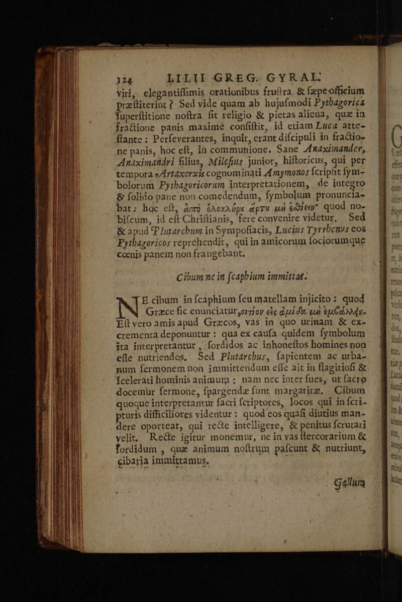 viri, elegantiffimis orationibus fruflra. &amp; fepeofficium prafliterint ? Sed vide quam ab hujufmodi Pytbagorica fuperílitione noftra fit religio &amp; pietasaliena, quz in [Íraüdione panis maxime confiftit, id etiam Luca atte- flante : Perfeverantes, inquit, erant difcipuli in fractio- ne panis, hoc eft, ià commuhione. Sane Jxaximander, Anaximandri filius, Milefius junior, hiftoricus, qui per tempora e/rt4xerxis cognominati 4ymonos fcripfit fym- bolorum. Pytbazoricorum interpretationem, de integro &amp; folido pane non comedendum, fymbolum pronuncia bat; hac eíl, avrà ὁλοχλήρε ἄρτό wi sie quod no- bi(cum, id εἶ Chriftianis, fere convenire videtur, Sed &amp; apud P Iutarcbum in Sympofiacis, Lucius Tyrrbenus eos Pythazoricos reprehendit, quiin amicorum fociorumque conis panem non frangebant. Cibum ue in (capbium immittas. E cibum in fcaphium feu matellam injicito : quod Grzce fic enunciatur,orzfoy εἰς dud d, un eu que Eítvero amisapud Grzcos, vas in quo urinam, ὃς ex- crementa deponuntur : qua ex caufa quidem fymbolum jta interpretantur , fordidos ac inhoneftos homines non efle nutriendos. Sed Plutarchus, fapientem ac urba- num fermonem ton. immittendum efle ait iu flagitiofi &amp; Ícelerati hominis animum : nam nec inter fues, ut facre docemur fermone, fpargendz funt margarite. | Cibum quoque interpretantur facri fcriptores, locos qui infcri- turis difficiliores videntur : quod eos quafi diutius man- dere oporteat, qui recte intelligere, &amp; penitus fcrutari velit, Rede igitur monemur, ne in vas ttercorarium &amp; fordidum , quz animum noftrum pafcunt &amp; nutriunt, cibaria immittamus. piros gatum ————— m&amp; Aitor DL, | * dro ANA