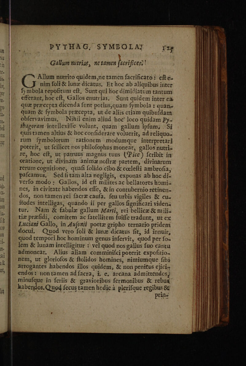 ^ Gallym mitrias, netamen [acrifices?? 7^ Allum nutrito quidem,ne tamen facrificato: efte. nim foli &amp; lunz dicatus. Et hoc ab aliquibus inter fy mbola repofitum eft, Sunt qui hoc dimidiatum tantum efferant, hoc eft, Gallos enutrias.. Sunt quidem inter ea quae przcepta dicenda funt potius,quam fymbola : quan quam &amp; fymbola przcepta, ut de aliis etiam quibufdam obfervavimus, Nihil enim aliud hoc loco quidam Py- tbagoram otellexiffe volunt, quam gallum ipfum; . Si quis tamen altius &amp; hoc confiderare voluerit, ad reliquo- rum Ííymbolorum | rationem modumque interpretari poterit, ut fcilicet nos philofophus moneat, gallos nutri- re, hoc eft, ut patruus magnus tuus (*Picc) fcribit in oratione, ut divinam animi noftrz partem, divinarum rerum cognitione, quafi folido cibo &amp; ccelefti ambrofia, pafcamus, Sedíitamalta negligis, exponas ab hoc di- verfo modo : Gallos, id eft milites ac bellatores homi- nes, in civitate habendos effe, &amp; in contubernio retinen- dos, non tamen rei facrz caufa. feu urbis vigiles &amp; cu. Ítodes intelligas, quando ii per gallos BAR videnz tur. Nam &amp; fabulz gallum Marti, rei bellice &amp; mili- tiz przfidi, comitem ac fatellitem fuiffe tradunt, ut ex Luciani Gallo, in 4n(onii poetz gripho ternario pridem docui, Quod vero foli &amp; lunz dicatus fit, id innuir, quod tempori hoc hominum genus infervit, quod per fo- lem ὃς lunam intelligitur : yel quod nos gallus fuo cantu admoneat. Alius aliam comminiíci poterit expofitio- nem, ut gloriofos &amp; ftolidos homines, nimiumque fibi arrogantes habendos illos quidem, &amp; non penitus cjici- endos: nontamen adíacra, i, e. arcana admittendcsj minufque ia feriis &amp; gravioribus fermonibus &amp; rebu&amp;' habendos. Quod fecus tamen hcdje à plerifque pa e