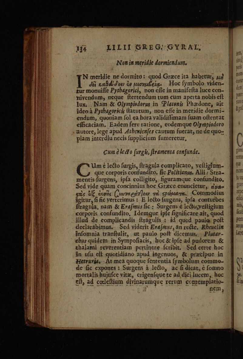 cd ἃ A - T. θαι ERe MIT in Genium t vr n tee Non in meridie dormiendum. N meridie ne dormito : quod Grece ita habetur, 44) J&amp; καθά δεῖν ὧν μεσημξοίᾳ. Hoc fymbolo. viden- tur monuifle Pytbagorici, non effe in manifefta luce con- mivendum, neque ftertendum tum cum ape:ta nobis eft lux, Nam &amp; Olympiedorus in. Plarenis Phaedone, ait ideo à Pytbagoricis ltatutum, non effe in meridie dormi- endum, quoniam fol ea hora validiffimam fuam oftentat efficaciam, Eadem fere ratione, eodemque Olympiodoro piam interdiu necis fupplicium fumeretur, Cuin àlcdto (urgis, (Iramenta confunde. Um é le&amp;o furgis, ftragula complicato, veíligtum- que corporis confundito, fic Politianus. Alii: Stra- mentisfurgens, ipía colligito, figuramque confundito, Sed vide quam concinnius hoc Grzce enuncietur,. Zyáe eue ee cuis (QurrtesT]aw “πὰ «τρώματι. Commodius ygitur, fi fic verterimus : E le&amp;o futgens, ipfa. conturbes ftragula, nàm &amp; Erafmus fic ; Surgens ὁ ledo;veftigium corporis confundito, Idemque ipfe figni&amp;care ait, quod illad de complicandis ítragulis : id quod paule poft declarábimus.. Sed viderit Ere[mus, an re&amp;e. Rheuclin infomnia tranflulit, ut paulo poft dicemus, .Plutar- thus quidem. in Sympofiacis, hoc &amp; ipfe ad pudorem ὃς thalami reverentiam pertinere íctibit, Sed certe hoc in ufu ell quotidiano apud ingenuos, &amp; precipue in Hetrüfit, : At mea quoque fententia fymbolum commo- de fic expones : Surgens à leGo, ac ἢ dicat, € fomno mortalis hujufce vitz, crigeníque te ad diei lucem, hoc eft, ad codeftium divinarumque rerum gontémplatio- L nem,