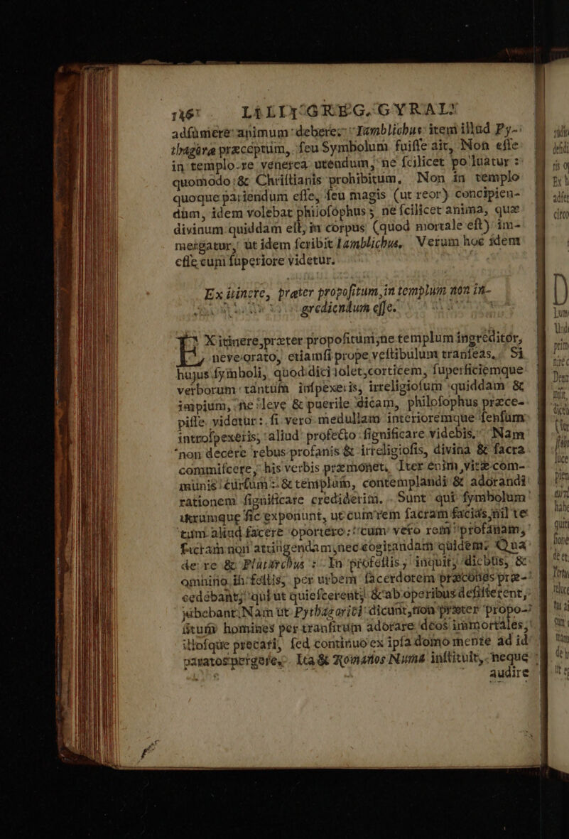 1346 LÉLIY-.GRÉG.GYRAIL? adíümiere: apimum : deberec Tanblicbus: itewi illud P3-: thagüra przceptum, feu Symbolum fuiffe ait, Non efte in templo.re venerca utendum; ne fcilicet po luatur : quomodo:&amp; Chriílianis prohibitum, Non in templo quoque paiiendum effe, feu magis (ut reor) concipien- dim, idem volebat phiiofóphus ne fcilicet anima, quz divinum quiddam ell, in corpus (quod mortale eft) im- meigatur, üt idem fcribit Lamblicbus, Verum hoe idem efie cuni fuperiore videtur. Ex üincte, prater propofitum, in templum non in- id gredicndum effe. | 5 X itinere prater propofitüm;ne templum ingreditór, nevegrato, eriamfi prope veftibulum traníéas,, Si hajus fyinboli, quod:dici10let,corticem, fuperficiemque verborum tdntüfn iufpexeris, irreligiofum quiddam &amp; jajpium,.he leve ὃς puerile dicam, philofophus prace- pile. videtur : fi vero medullam interioremque fenfum introfpexeris, aliud profe&amp;to fignificare videbis, Nam *non decére rebus.profanis &amp; irreligiofis, divina &amp; facra commifcere y; his verbis premonet, Iter enim vite.com- münis .édrfüm τ &amp; témplütb, contemplandi &amp; adorandi rationem fignificare crediderim, . Sunt qui fymibolum ikxumque fic exponunt, ut cumrem facram facids nil te tiim. aliud facere oportere ; cum: veto rem profánam, facram noii attitigendam; nec cogiranidam quidem; Qua de re &amp; Plütircbus τ Τα profetlis, inquit dicbüs, &amp;- | amhino. ih: fellis, per urbem facerdorem proscóties prae-* | cedébant; qul ut quiefcereut &amp;cab operibus defifferent,. | yibebant;Nam ut. Pyrbas ric] dicunt,tion prseter propo- | ütuü? homines per tranfitum adorare dcos immortàles;' ilofque precati, fed continuo ex ipfa domo mente δὰ id | oaratosmergere.-. lca &amp; Qpoviados Nama. inftituit, neque i ur Ἢ audire |