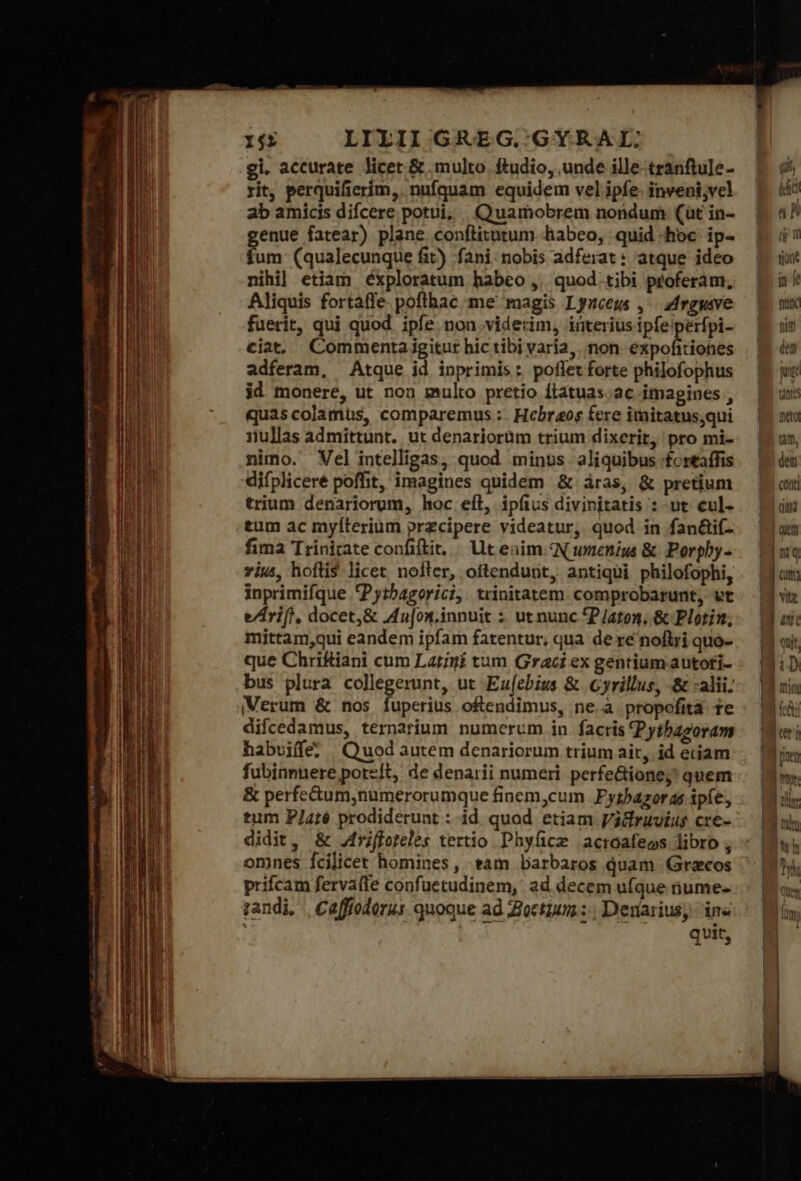 gi. accurate licet &amp; multo ftudio, unde ille-tranftule- rit, perquificríim,. nufquam equidem vel ipfe. inveni;vel ab amicis difcere potui; Quamobrem nondum (üt in- enue fatear) plane conflitutum habeo, quid hoc ip- hun (qualecunque fit) fani: nobis adferat: atque ideo nihi] etiam éxploratum habeo ,. quod tibi proferam, Aliquis fortafle. pofthac me magis Lynceus ,- drgysve fuerit, qui quod. ipfe non viderim, interius ipfe perfpi- ciat. Commenta igitur hic tibi varía, mon etyoliiébde adferam, Atque id inprimis: poflet forte philofophus id monere, ut non multo pretio ftatuas ἃς imagines , quas colamus, comparemus :. Hcbraos fere imitatus;qui 1ullas admittunt. ut denariorum trium dixerit, pro mi- nimo. Vel intelligas, quod minus. aliquibus :£ortaffis difplicere poffit, imagines quidem &amp; áras, &amp; pretium trium denariorum, hoc eft, ipfius divinitatis :-ut cul- tum ac myíterium przcipere videatur, quod in fan&amp;if- fima Trinitate confiftit, | t enim QN wmenism ὃς Porpby- vius, hoftis-licet nofter, oftendunt, antiqui philofophi, inprimifque 'Pytbagorici, trinitatem. comprobarunt, vt e/rift, docet,&amp; Au[on.innuit ; ut nunc P/aton. &amp; Plotin, mittam,qui eandem ipfam fatentur, qua de re noftri quo- que Chriftiani cum Latini tum Graci ex gentium autoti- bus plura collegerunt, ut Eu(ebius &amp; Cyrillus, δὲ :alii: Verum &amp; nos fuperius oftendimus, ne.à propofita te difcedamus, ternarium numerum in facris Pythazoram habvuife? Quod autem denariorum trium ait, id etiam fubinnnere poteit, de denarii numeri perfe&amp;ione;' quem &amp; perfe&amp;tum,numerorumque finem,cum Fytbazoras ipíe; tum P/J4té prodiderunt : id quod etiam Valiruvius cre- didit, &amp; Jfrfforeles tertio Phyfice acroafeos libro ; omnes fcilicet homines, tam barbaros quam Grecos prifcam fervafle confuetudinem, ad decem ufque iiume- zandi, | Caffioderus quoque ad Zioctium :., Denarius; ἐπὶ qvit, Iul