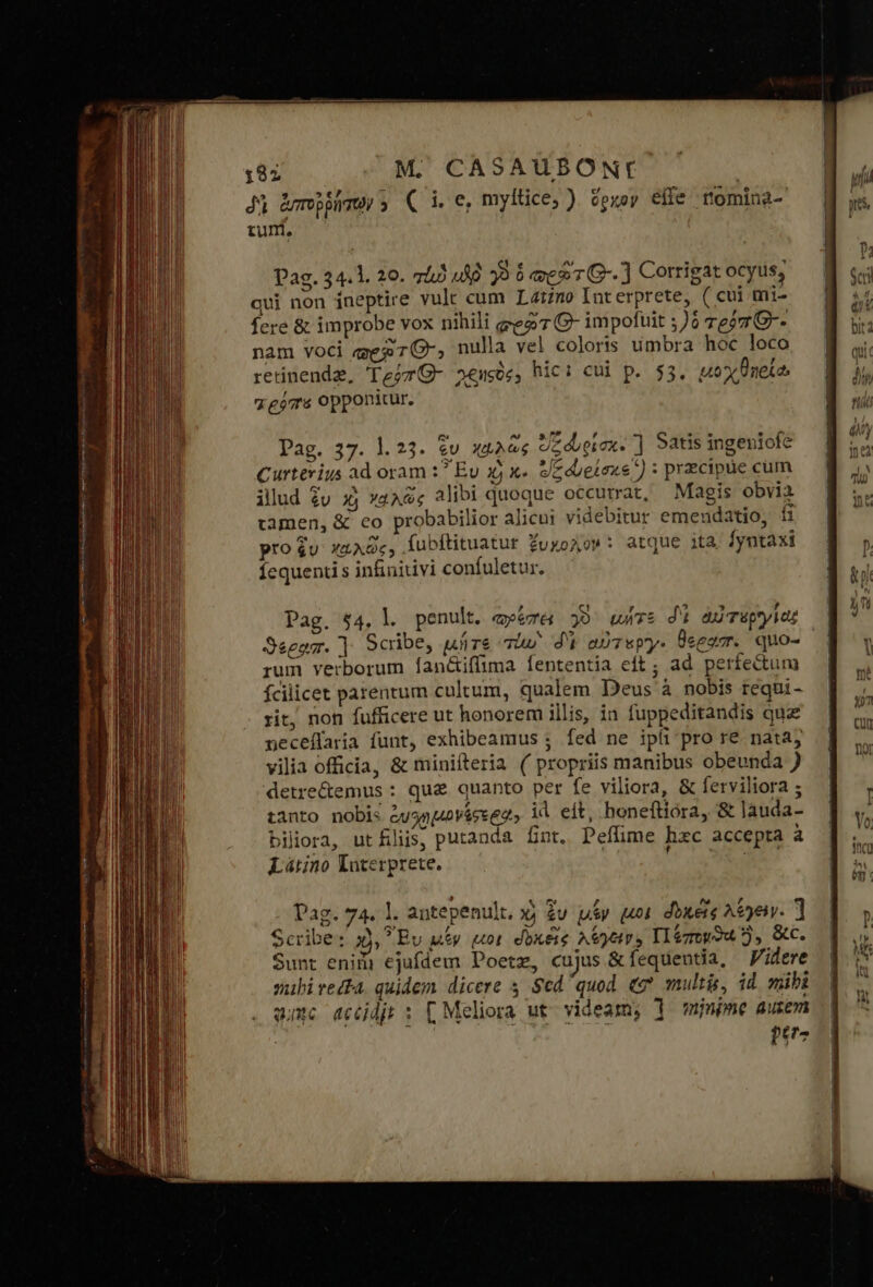 δὶ ἀνπορῥήτων » ( i. e, myltice; ). ὅρκον effe tomina- 4 4 3e SU - m » Pag. 34. l. 20. 745 up γ 6 ee G-.] Corrigat ocyus, qui non íneptire vulc cum Latzno Interprete, ( cui mt- fere &amp; improbe vox nihili eeg7 G- impofuit ;)0 7e27 G-- nam voci qgeg7(-, nulla vel coloris umbra hoc loco SA ep &amp; $ dr . 2 7, retinenda, Teor G- 24505; hic: cui p. $5. uox neta. χρόπο opponitur. Pag. 37. 1.23. v χῳλῶς Uzdupiox. ] Satis ingeniofe Curterius ad oram :? Ev 3j x» e/edbelexe) : precipue cum illud £u 3j γαλῶς alibi quoque occurrat, Magis obvia camen, &amp; eo probabilior alicui videbitur emendatio, íi pro $u χαλῶς; fubftituatur ZuxoAo»: atque ita. |yntaxi Íequend s infiniuivi confuletur. Pag. $4, l. penult. τρέπει γ τε di ἀὐτεργίας Seegm. ] Scribe, μήτε τίω δὶ αὐτεργ- Üeegzr. quo- rum verborum fan&amp;iffima fententia eft ; ad perfectum fcilicet parentum cultum, qualem Deus à nobis requi- rit, non fufficere ut honorem illis, ia fuppeditandis quz neceffaria funt, exhibeamus ; fed ne ipíi'pro re. nata; vilia officia, &amp; minifteria ( propriis manibus obeunda ) detre&amp;emus : que quanto per fe viliora, &amp; ferviliora ; tanto nobis em ub VÁee ea id eit, honeftiora, δὲ lauda- biliora, utflis, putanda fnt. Peffime hxc accepta à Látino Interprete. i «ὦ pt